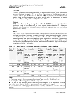 Project: Development of Hydrological Design Aids (Surface Water) under HP-II
Document: 2009097/WR/REP-02 July 2010
State of the Art Report Revision: R0
3-62 WATER RESOURCES
Australia
Australia has a highly developed infrastructure for water resources, leading to one of the largest
amounts of storage per capita (4717 m3
in 2003). The approach to flood design for dams in
Australia is based upon the PMF and the PMP. The PMP-DF (Probable Maximum Precipitation
Design Flood) has been proposed to be the design flood for which the probability of the flood is
the same as the probability of the rainfall (Nathan et al. 2001)
Canada
PMP is considered for design of large dams in Canada. WMO Procedure as per Operational
Hydrology Report No. 1, as practiced in the United States of America is adopted for Canada Also.
Recently use of data from automated weather stations to augment data from conventional
Climatological stations.
China
The Chinese design standards are set according to the purpose and design of the structure and the
potential consequences of failure. The water conservancy and hydropower projects in China are
classified into five different ranks in accordance with their scales, benefits and importance in
national economy. The criteria for classifying project functions are specified in Chinese design
codes. The following six tables (3.11-3.16) for the design standards (Liu 2002), provide
conditions not only for the principal structure, but for the associated works (e.g. access roads) and
temporary works (e.g. a coffer dam).
Table 3.11 Classification of Water Conservancy and Hydropower Projects in China
Rank of
project
Storage
capacity of
reservoir
(106
m3
)
Flood Prevention Water
Logging
Control
Irrigation Water
Supply
Water
Power
Cities &
industrial
regions
Farmland
(10³ ha)
Draining
Water
logged area
(10³ ha)
Irrigation
area (10³
ha)
Cities &
Mines
Installed
capacity
(MW)
I > 1,000 Very
important
> 333 > 133.3 > 100 Very
important
> 750
II 1,000 – 100 Important 333 – 67 133.3 – 40 100 – 33.3 Important 750 – 250
III 100 – 10 Moderately
important
67 – 20 40 – 10 33.3 – 3.3 Moderatel
y
important
250 – 25
IV 10 – 1.0 Less
important
< 3.3 < 2.0 < 0.3 < 0.5
V < 1.0 < 3.3 < 2.0 < 0.3 < 0.5
Notes:
• The storage capacity of reservoir means the storage of reservoir below check flood level.
• The irrigation and waterlogged areas refer to design areas
• The rank of tide prevention projects may be defined referring to the stipulations for flood
prevention. Where disasters of tide are very serious, the rank may be raised properly
• The importance of water supply works are defined according to their scale, economic and social
benefits
 