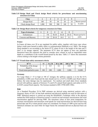 Project: Development of Hydrological Design Aids (Surface Water) under HP-II
Document: 2009097/WR/REP-02 July 2010
State of the Art Report Revision: R0
3-64 WATER RESOURCES
Table 3.15 Design flood and Check design flood criteria for powerhouse and non-damming
structures in China
Class 1 2 3 4 5
Design flood 100 50 30 20 10 Return period
in yearsCheck design flood 1,000 500 200 100 50
Table 3.16 Design flood criteria for temporary structures in China
Type of structure 1 2 3 4 5
Embankment - >50 50-30 30-20 20-10 Return period in
yearsConcrete and Masonry - >20 20-10 10-5 5-3
France
In France all dams over 20 m are regulated for public safety, together with lower ones whose
failure could cause hazard to public safety or communication (Radzicki et al. 2005). The design
flood standard is set according to the factor H2
√V where H (m) is the height of the dam and V
(hm3
) is its storage capacity. The parameter H2
√V does not appear to have any particular
theoretical basis but expresses the need to consider store volume as well as impounded water
depth as a contributor to the overall hazard posed by the dam. Table 3.17 shows the assessment
criteria relating to the height-volume parameter.
Table 3.17 French dam safety assessment criteria
H2
√V <5 5 to 30 30 to 100 100 to 700 >700
Probability of the design
flood %
1 0.5 0.1 0.05 0.01
Flood return period in years 100 200 1,000 2,000 10,000
Germany
For Large Dams (> 15 m high or 106 m3
storage), the spillway capacity is to be the 0.1%
probability (1,000 year) flood and the dam should survive a 0.01% (10,000 year) flood without
failure, but some damage may be experienced. For medium and small dams lower standards
prevail with spillway capacity of between 1% and 0.2% annual flood capacity and safety to 0.1%
to 0.02% annual flood capacity. The German standard is DIN 19700 (DIN 1986).
Iran
As a Standard Procedure 24 hr PMP estimates are derived using statistical analysis with a
frequency factor of 9.63. In Iran both statistical and physical methods are used for derivation of
PMP. Statistical analysis is carried out using the Hershfield’s Technique while in the physical
method the DAD analysis of historical storms is carried out and moisture maximization and wind
maximization applied for deriving PMP. The maximum values of dew point temperature for
moisture maximization and maximum wind speeds for wind maximization are derived from long
period data and 50 yr return period values are considered. For basins of 1000 sq km and less the
statistical estimates are used while for larger basins the estimated derived on physical basis are
used.
 