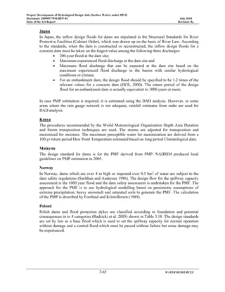 Project: Development of Hydrological Design Aids (Surface Water) under HP-II
Document: 2009097/WR/REP-02 July 2010
State of the Art Report Revision: R0
3-65 WATER RESOURCES
Japan
In Japan, the inflow design floods for dams are stipulated in the Structural Standards for River
Protective Facilities (Cabinet Order), which was drawn up on the basis of River Law. According
to the standards, when the dam is constructed or reconstructed, the inflow design floods for a
concrete dam must be taken on the largest value among the following three discharges:
• 200-year flood at the dam site;
• Maximum experienced flood discharge at the dam site and
• Maximum flood discharge that can be expected at the dam site based on the
maximum experienced flood discharge in the basins with similar hydrological
conditions or climate.
• For an embankment dam, the design flood should be specified to be 1.2 times of the
relevant values for a concrete dam (JICE, 2000). The return period of the design
flood for an embankment dam is actually equivalent to 1000 years or more.
In case PMP estimation is required, it is estimated using the DAD analysis. However, in some
areas where the rain gauge network is not adequate, rainfall estimates from radar are used for
DAD analysis.
Kenya
The procedures recommended by the World Meteorological Organization Depth Area Duration
and Storm transposition techniques are used. The storms are adjusted for transposition and
maximized for moisture. The maximum perceptible water for maximization are derived from a
100 yr return period Dew Point Temperature estimated based on long period Climatological data.
Malaysia
The design standard for dams is for the PMF derived from PMP. NAHRIM produced local
guidelines on PMP estimation in 2005.
Norway
In Norway, dams which are over 4 m high or impound over 0.5 hm3
of water are subject to the
dam safety regulations (Saelthun and Andersen 1986). The design flow for the spillway capacity
assessment is the 1000 year flood and the dam safety assessment is undertaken for the PMF. The
approach for the PMF is to use hydrological modelling based on pessimistic assumptions of
extreme precipitation, heavy snowmelt and saturated soils to generate the PMF. The calculation
of the PMP is described by Foerland and Kristoffersen (1989).
Poland
Polish dams and flood protection dykes are classified according to foundation and potential
consequences in to 4 categories (Radzicki et al. 2005) shown in Table 3.18. The design standards
are set by law as a base flood which is used to set the spillway capacity for normal operation
without damage and a control flood which must be passed without failure but some damage may
be experienced.
 