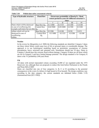 Project: Development of Hydrological Design Aids (Surface Water) under HP-II
Document: 2009097/WR/REP-02 July 2010
State of the Art Report Revision: R0
3-66 WATER RESOURCES
Table 3.18 Polish dam safety assessment criteria
Type of hydraulic structure Flood flow Occurrence probability of flood p% / flood
return period in years for different structure’s
class:
I II III IV
Dams which will be destroyed
in case of overflowing (for
example earth dam) but not dike
Base flow QM 0.1/1000 0.3/333 0.5/200 1.0/100
Control flow
QK
0.02/5000 0.05/2000 0.2/500 0.5/200
a)Dam which will not be
destroyed in case of
overflowing
b)Dike
Base flow QM 0.5/200 1.0/100 2.0/50 3.0/33
Control flow
QK
0.1/1000 0.3/333 0.5/200 1.0/100
Sweden
In the review by (Bergström et al. 2008) the following standards are identified. Category I dams
are those whose failure could cause loss of life or personal injury or considerable damage. The
approach is to use hydrological modelling based on pessimistic assumptions of extreme
precipitation, heavy snowmelt and saturated soils. Simulations should last 10 days. Dams in
Category I should pass this extreme flood without damage. Category II dams are all those which
are not in Category I and have limited damage potential. The design standard is for Category II
dams is the 1% probability (100 year) flood.
UK
All dams with normal impounded volume exceeding 25,000 m3
are regulated under the 1975
Reservoirs Act, although there are proposals to reduce this limit before Parliament in the Floods
and Water Bill of 2009.
Dams are classified into one of four categories A, B, C or D according to the potential
consequences in the event of a failure (A high hazard to D no hazard). The design conditions vary
according to the dam category; the current standards are tabulated below (Table 3.19)
(Summarised from (ICE 1996)).
 