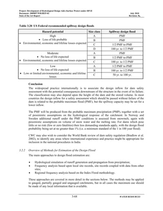 Project: Development of Hydrological Design Aids (Surface Water) under HP-II
Document: 2009097/WR/REP-02 July 2010
State of the Art Report Revision: R0
3-68 WATER RESOURCES
Table 3.20 US Federal recommended spillway design floods
Hazard potential Size class Spillway design flood
High
• Loss of life probable
• Environmental, economic and lifeline losses expected
A PMF
B PMF
C 1/2 PMF to PMF
D 100 yr. to 1/2 PMF
Moderate
• No loss of life expected
• Environmental, economic and lifeline losses expected
A PMF
B 1/2 PMF to PMF
C 100 yr. to 1/2 PMF
Low
• No loss of life expected
• Low or limited environmental, economic and lifeline
losses
A 1/2 PMF to PMF
B 100 yr. to 1/2 PMF
C 50 yr. to 100 yr.
Conclusion
The widespread practice internationally is to associate the design inflow for dam safety
assessment with the potential consequences downstream of the structure in the event of its failure.
The classification may also depend upon the height of the dam and the stored volume. In most
countries the design inflow for a safety assessment which should be passed without failure of the
dam is related to the probable maximum flood (PMF), but the spillway capacity may be set for a
lower inflow.
The PMF will be produced from the probable maximum precipitation (PMP), together with a set
of pessimistic assumptions on the hydrological response of the catchment. In Norway and
Sweden additional runoff under the PMF conditions is assessed from snowmelt, again with
pessimistic assumptions on volume of snow water and the melting rate. For dams which pose
little or no risk (few or zero fatalities) then less demanding standards apply, with the design flood
probability being set at no greater than 1% (i.e. a minimum standard of the 1 in 100 year flood).
CWC may also wish to consider the World Bank review of dam safety regulation (Bradlow et al.
2002), to identify any areas where international experience and practice might be appropriate for
inclusion in the national procedures in India.
3.2.2 Overview of Methods for Estimation of the Design Flood
The main approaches to design flood estimation are:
• Hydrological simulation of runoff generation and propagation from precipitation;
• Frequency analysis based upon local site records, site records coupled with data from other
sites;
• Regional frequency analysis based on the Index Flood methodology.
These approaches are covered in more detail in the sections below. The methods may be applied
to gauged, partially gauged and ungauged catchments, but in all cases the maximum use should
be made of any local information that is available.
 