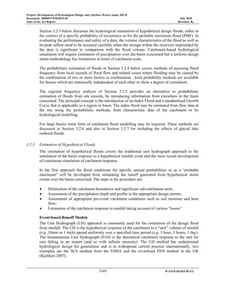 Project: Development of Hydrological Design Aids (Surface Water) under HP-II
Document: 2009097/WR/REP-02 July 2010
State of the Art Report Revision: R0
3-69 WATER RESOURCES
Section 3.2.3 below discusses the hydrological simulation of hypothetical design floods, either in
the context of a specific probability of occurrence or for the probable maximum flood (PMF). In
evaluating the performance and safety of a dam, the volume characteristics of the flood as well as
its peak inflow need to be assessed carefully when the storage within the reservoir impounded by
the dam is significant in comparison with the flood volume. Catchment-based hydrological
simulation will require estimation of precipitation over the basin concerned but a uniform design
storm methodology has limitations in terms of catchment scale.
The probabilistic estimation of floods in Section 3.2.4 below covers methods of assessing flood
frequency from local records of flood flow and related issues where flooding may be caused by
the combination of two or more factors in combination. Joint probability methods are available
for factors which are statistically independent of each other or show a degree of correlation.
The regional frequency analysis of Section 3.2.5 provides an alternative to probabilistic
estimation of floods from site records, by introducing information from elsewhere in the basin
concerned. The principal concept is the introduction of an Index Flood and a standardised Growth
Curve that is applicable to a region or basin. The index flood may be estimated from flow data at
the site using the probabilistic methods, from characteristic data of the catchment or by
hydrological modelling.
For large basins some form of catchment flood modelling may be required. These methods are
discussed in Section 3.2.6 and also in Section 3.2.7 for including the effects of glacial lake
outburst floods.
3.2.3 Estimation of Hypothetical Floods
The estimation of hypothetical floods covers the traditional unit hydrograph approach to the
simulation of the basin response to a hypothetical rainfall event and the more recent development
of continuous simulation of catchment response.
In the first approach the flood conditions for specific annual probabilities or as a “probable
maximum” will be developed from simulating the runoff generated from hypothetical storm
events over the basin concerned. The steps in the procedure are:
• Delineation of the catchment boundaries and significant sub-catchment units;
• Assessment of the precipitation depth and profile in the appropriate design storms;
• Assessment of appropriate pre-event catchment conditions such as soil moisture and base
flow;
• Estimation of the catchment response to rainfall taking account of various “losses”.
Event-based Runoff Models
The Unit Hydrograph (UH) approach is commonly used for the estimation of the design flood
from rainfall. The UH is the hypothetical response of the catchment to a “unit” volume of rainfall
(e.g. 10mm or 1 inch) spread uniformly over a specified time period (e.g. 1 hour, 3 hours, 1 day).
The Instantaneous Unit Hydrograph (IUH) is the theoretical catchment response to the unit for
rain falling in an instant (and so with infinite intensity). The UH method has underpinned
hydrological design for generations and is in widespread current practice internationally, two
examples are the SCS method from the USDA and the revitalised FEH method in the UK
(Kjeldsen 2007).
 