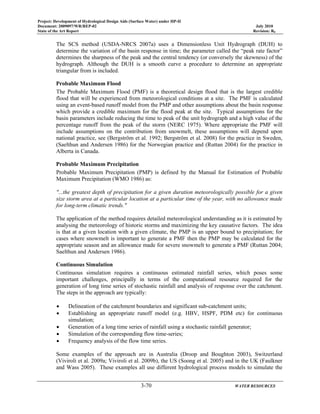Project: Development of Hydrological Design Aids (Surface Water) under HP-II
Document: 2009097/WR/REP-02 July 2010
State of the Art Report Revision: R0
3-70 WATER RESOURCES
The SCS method (USDA-NRCS 2007a) uses a Dimensionless Unit Hydrograph (DUH) to
determine the variation of the basin response in time; the parameter called the “peak rate factor”
determines the sharpness of the peak and the central tendency (or conversely the skewness) of the
hydrograph. Although the DUH is a smooth curve a procedure to determine an appropriate
triangular from is included.
Probable Maximum Flood
The Probable Maximum Flood (PMF) is a theoretical design flood that is the largest credible
flood that will be experienced from meteorological conditions at a site. The PMF is calculated
using an event-based runoff model from the PMP and other assumptions about the basin response
which provide a credible maximum for the flood peak at the site. Typical assumptions for the
basin parameters include reducing the time to peak of the unit hydrograph and a high value of the
percentage runoff from the peak of the storm (NERC 1975). Where appropriate the PMF will
include assumptions on the contribution from snowmelt, these assumptions will depend upon
national practice, see (Bergström et al. 1992; Bergström et al. 2008) for the practice in Sweden,
(Saelthun and Andersen 1986) for the Norwegian practice and (Ruttan 2004) for the practice in
Alberta in Canada.
Probable Maximum Precipitation
Probable Maximum Precipitation (PMP) is defined by the Manual for Estimation of Probable
Maximum Precipitation (WMO 1986) as:
"...the greatest depth of precipitation for a given duration meteorologically possible for a given
size storm area at a particular location at a particular time of the year, with no allowance made
for long-term climatic trends."
The application of the method requires detailed meteorological understanding as it is estimated by
analysing the meteorology of historic storms and maximizing the key causative factors. The idea
is that at a given location with a given climate, the PMP is an upper bound to precipitation; for
cases where snowmelt is important to generate a PMF then the PMP may be calculated for the
appropriate season and an allowance made for severe snowmelt to generate a PMF (Ruttan 2004;
Saelthun and Andersen 1986).
Continuous Simulation
Continuous simulation requires a continuous estimated rainfall series, which poses some
important challenges, principally in terms of the computational resource required for the
generation of long time series of stochastic rainfall and analysis of response over the catchment.
The steps in the approach are typically:
• Delineation of the catchment boundaries and significant sub-catchment units;
• Establishing an appropriate runoff model (e.g. HBV, HSPF, PDM etc) for continuous
simulation;
• Generation of a long time series of rainfall using a stochastic rainfall generator;
• Simulation of the corresponding flow time-series;
• Frequency analysis of the flow time series.
Some examples of the approach are in Australia (Droop and Boughton 2003), Switzerland
(Viviroli et al. 2009a; Viviroli et al. 2009b), the US (Soong et al. 2005) and in the UK (Faulkner
and Wass 2005). These examples all use different hydrological process models to simulate the
 