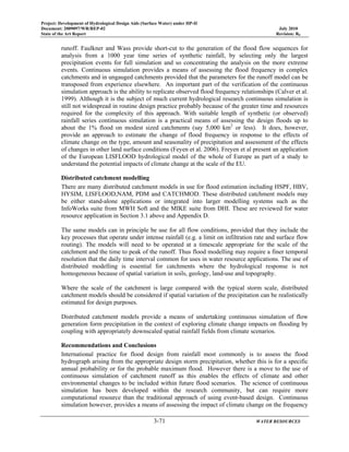 Project: Development of Hydrological Design Aids (Surface Water) under HP-II
Document: 2009097/WR/REP-02 July 2010
State of the Art Report Revision: R0
3-71 WATER RESOURCES
runoff. Faulkner and Wass provide short-cut to the generation of the flood flow sequences for
analysis from a 1000 year time series of synthetic rainfall, by selecting only the largest
precipitation events for full simulation and so concentrating the analysis on the more extreme
events. Continuous simulation provides a means of assessing the flood frequency in complex
catchments and in ungauged catchments provided that the parameters for the runoff model can be
transposed from experience elsewhere. An important part of the verification of the continuous
simulation approach is the ability to replicate observed flood frequency relationships (Calver et al.
1999). Although it is the subject of much current hydrological research continuous simulation is
still not widespread in routine design practice probably because of the greater time and resources
required for the complexity of this approach. With suitable length of synthetic (or observed)
rainfall series continuous simulation is a practical means of assessing the design floods up to
about the 1% flood on modest sized catchments (say 5,000 km2
or less). It does, however,
provide an approach to estimate the change of flood frequency in response to the effects of
climate change on the type, amount and seasonality of precipitation and assessment of the effects
of changes in other land surface conditions (Feyen et al. 2006). Freyen et al present an application
of the European LISFLOOD hydrological model of the whole of Europe as part of a study to
understand the potential impacts of climate change at the scale of the EU.
Distributed catchment modelling
There are many distributed catchment models in use for flood estimation including HSPF, HBV,
HYSIM, LISFLOOD,NAM, PDM and CATCHMOD. These distributed catchment models may
be either stand-alone applications or integrated into larger modelling systems such as the
InfoWorks suite from MWH Soft and the MIKE suite from DHI. These are reviewed for water
resource application in Section 3.1 above and Appendix D.
The same models can in principle be use for all flow conditions, provided that they include the
key processes that operate under intense rainfall (e.g. a limit on infiltration rate and surface flow
routing). The models will need to be operated at a timescale appropriate for the scale of the
catchment and the time to peak of the runoff. Thus flood modelling may require a finer temporal
resolution that the daily time interval common for uses in water resource applications. The use of
distributed modelling is essential for catchments where the hydrological response is not
homogeneous because of spatial variation in soils, geology, land-use and topography.
Where the scale of the catchment is large compared with the typical storm scale, distributed
catchment models should be considered if spatial variation of the precipitation can be realistically
estimated for design purposes.
Distributed catchment models provide a means of undertaking continuous simulation of flow
generation form precipitation in the context of exploring climate change impacts on flooding by
coupling with appropriately downscaled spatial rainfall fields from climate scenarios.
Recommendations and Conclusions
International practice for flood design from rainfall most commonly is to assess the flood
hydrograph arising from the appropriate design storm precipitation, whether this is for a specific
annual probability or for the probable maximum flood. However there is a move to the use of
continuous simulation of catchment runoff as this enables the effects of climate and other
environmental changes to be included within future flood scenarios. The science of continuous
simulation has been developed within the research community, but can require more
computational resource than the traditional approach of using event-based design. Continuous
simulation however, provides a means of assessing the impact of climate change on the frequency
 