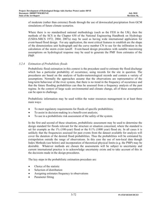 Project: Development of Hydrological Design Aids (Surface Water) under HP-II
Document: 2009097/WR/REP-02 July 2010
State of the Art Report Revision: R0
3-72 WATER RESOURCES
of moderate (rather than extreme) floods through the use of downscaled precipitation from GCM
simulations of future climate scenarios.
Where there is no standardised national methodology (such as the FEH in the UK), then the
methods of the SCS in the Chapter 630 of the National Engineering Handbook on Hydrology
(USDA-NRCS 1972; 2004; 2007a) may be used as having wide international application for
event-based flood design. For any application, the most critical features to establish are the shape
of the dimensionless unit hydrograph and the curve number CN to use for the infiltration in the
calculation of the storm event runoff. Event-based design procedures with suitable maximising
assumptions on hydrological response may be used to generate the PMF from estimates of the
PMP.
3.2.4 Estimation of Probabilistic floods
Probabilistic flood estimation in this context is the procedure used to estimate the flood discharge
which has a particular probability of occurrence, using records for the site in question. The
procedures are based on the analysis of hydro-meteorological records and contain a variety of
assumptions. Normally the approaches assume that the observations are representative of the
long-term behaviour of the river system, that there is no trend in the frequency of occurrence and
that the future flooding probabilities can thus be assessed from a frequency analysis of the past
regime. In the context of large scale environmental and climate change, all of these assumptions
can be open to challenge.
Probabilistic information may be used within the water resources management in at least three
main ways:
• To meet regulatory requirements for floods of specific probabilities;
• To assist in decision-making in a benefit-cost analysis;
• To use in a probabilistic risk assessment of the safety of the system.
In the first and second of these situations, probabilistic assessment may be used to determine the
design standard for floods relevant for the structure or situation concerned, where the standard is
set for example as the 1% (100-year) flood or the 0.1% (1000 year) flood etc. In all cases it is
unlikely that the frequencies assessed for past events from the dataset available for analysis will
cover the duration of the desired flood probabilities. Thus the probabilities will be estimated by
extrapolation outside the range of observations. In this case the use of non-local data though
Index Methods (see below) and incorporation of theoretical physical limits (e.g. the PMP) may be
desirable. Whatever methods are chosen the assessments will be subject to uncertainty and
current international practice is to acknowledge uncertainty exists and to take account of this in
the decisions made in the design procedures.
The key steps in the probabilistic estimation procedure are:
• Choice of the statistic
• Selection of distribution
• Assigning estimates frequency to observations
• Parameter fitting
 