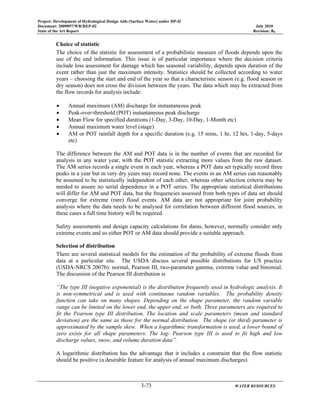 Project: Development of Hydrological Design Aids (Surface Water) under HP-II
Document: 2009097/WR/REP-02 July 2010
State of the Art Report Revision: R0
3-73 WATER RESOURCES
Choice of statistic
The choice of the statistic for assessment of a probabilistic measure of floods depends upon the
use of the end information. This issue is of particular importance where the decision criteria
include loss assessment for damage which has seasonal variability, depends upon duration of the
event rather than just the maximum intensity. Statistics should be collected according to water
years – choosing the start and end of the year so that a characteristic season (e.g. flood season or
dry season) does not cross the division between the years. The data which may be extracted from
the flow records for analysis include:
• Annual maximum (AM) discharge for instantaneous peak
• Peak-over-threshold (POT) instantaneous peak discharge
• Mean Flow for specified durations (1-Day, 3-Day, 10-Day, 1-Month etc)
• Annual maximum water level (stage)
• AM or POT rainfall depth for a specific duration (e.g. 15 mins, 1 hr, 12 hrs, 1-day, 5-days
etc)
The difference between the AM and POT data is in the number of events that are recorded for
analysis in any water year, with the POT statistic extracting more values from the raw dataset.
The AM series records a single event in each year, whereas a POT data set typically record three
peaks in a year but in very dry years may record none. The events in an AM series can reasonably
be assumed to be statistically independent of each other, whereas other selection criteria may be
needed to assure no serial dependence in a POT series. The appropriate statistical distributions
will differ for AM and POT data, but the frequencies assessed from both types of data set should
converge for extreme (rare) flood events. AM data are not appropriate for joint probability
analysis where the data needs to be analysed for correlation between different flood sources, in
these cases a full time history will be required.
Safety assessments and design capacity calculations for dams, however, normally consider only
extreme events and so either POT or AM data should provide a suitable approach.
Selection of distribution
There are several statistical models for the estimation of the probability of extreme floods from
data at a particular site. The USDA discuss several possible distributions for US practice
(USDA-NRCS 2007b): normal, Pearson III, two-parameter gamma, extreme value and binomial.
The discussion of the Pearson III distribution is
“The type III (negative exponential) is the distribution frequently used in hydrologic analysis. It
is non-symmetrical and is used with continuous random variables. The probability density
function can take on many shapes. Depending on the shape parameter, the random variable
range can be limited on the lower end, the upper end, or both. Three parameters are required to
fit the Pearson type III distribution. The location and scale parameters (mean and standard
deviation) are the same as those for the normal distribution. The shape (or third) parameter is
approximated by the sample skew. When a logarithmic transformation is used, a lower bound of
zero exists for all shape parameters. The log- Pearson type III is used to fit high and low
discharge values, snow, and volume duration data”.
A logarithmic distribution has the advantage that it includes a constraint that the flow statistic
should be positive (a desirable feature for analysis of annual maximum discharges).
 