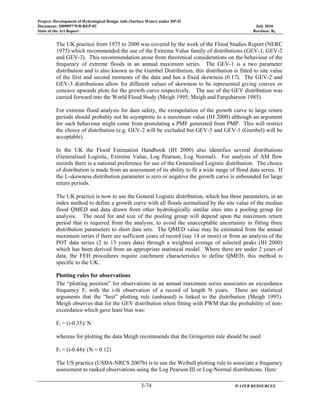 Project: Development of Hydrological Design Aids (Surface Water) under HP-II
Document: 2009097/WR/REP-02 July 2010
State of the Art Report Revision: R0
3-74 WATER RESOURCES
The UK practice from 1975 to 2000 was covered by the work of the Flood Studies Report (NERC
1975) which recommended the use of the Extreme Value family of distributions (GEV-1, GEV-2
and GEV-3). This recommendation arose from theoretical considerations on the behaviour of the
frequency of extreme floods in an annual maximum series. The GEV-1 is a two parameter
distribution and is also known as the Gumbel Distribution, this distribution is fitted to site value
of the first and second moments of the data and has a fixed skewness (0.17). The GEV-2 and
GEV-3 distributions allow for different values of skewness to be represented giving convex or
concave upwards plots for the growth curve respectively. The use of the GEV distribution was
carried forward into the World Flood Study (Meigh 1995; Meigh and Farquharson 1985).
For extreme flood analysis for dam safety, the extrapolation of the growth curve to large return
periods should probably not be asymptotic to a maximum value (IH 2000) although an argument
for such behaviour might come from postulating a PMF generated from PMP. This will restrict
the choice of distribution (e.g. GEV-2 will be excluded but GEV-3 and GEV-1 (Gumbel) will be
acceptable).
In the UK the Flood Estimation Handbook (IH 2000) also identifies several distributions
(Generalised Logistic, Extreme Value, Log Pearson, Log Normal). For analysis of AM flow
records there is a national preference for use of the Generalised Logistic distribution. The choice
of distribution is made from an assessment of its ability to fit a wide range of flood data series. If
the L-skewness distribution parameter is zero or negative the growth curve is unbounded for large
return periods.
The UK practice is now to use the General Logistic distribution, which has three parameters, in an
index method to define a growth curve with all floods normalised by the site value of the median
flood QMED and data drawn from other hydrologically similar sites into a pooling group for
analysis. The need for and size of the pooling group will depend upon the maximum return
period that is required from the analysis, to avoid the unacceptable uncertainty in fitting three
distribution parameters to short data sets. The QMED value may be estimated from the annual
maximum series if there are sufficient years of record (say 14 or more) or from an analysis of the
POT data series (2 to 13 years data) through a weighted average of selected peaks (IH 2000)
which has been derived from an appropriate statistical model. Where there are under 2 years of
data, the FEH procedures require catchment characteristics to define QMED, this method is
specific to the UK.
Plotting rules for observations
The “plotting position” for observations in an annual maximum series associates an exceedance
frequency Fi with the i-th observation of a record of length N years. There are statistical
arguments that the “best” plotting rule (unbiased) is linked to the distribution (Meigh 1995).
Meigh observes that for the GEV distribution when fitting with PWM that the probability of non-
exceedance which gave least bias was:
Fi = (i-0.35)/ N
whereas for plotting the data Meigh recommends that the Gringorten rule should be used
Fi = (i-0.44)/ (N + 0.12)
The US practice (USDA-NRCS 2007b) is to use the Weibull plotting rule to associate a frequency
assessment to ranked observations using the Log Pearson III or Log-Normal distributions. Here:
 