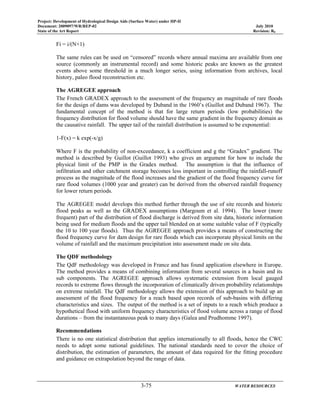 Project: Development of Hydrological Design Aids (Surface Water) under HP-II
Document: 2009097/WR/REP-02 July 2010
State of the Art Report Revision: R0
3-75 WATER RESOURCES
Fi = i/(N+1)
The same rules can be used on “censored” records where annual maxima are available from one
source (commonly an instrumental record) and some historic peaks are known as the greatest
events above some threshold in a much longer series, using information from archives, local
history, paleo flood reconstruction etc.
The AGREGEE approach
The French GRADEX approach to the assessment of the frequency an magnitude of rare floods
for the design of dams was developed by Duband in the 1960’s (Guillot and Duband 1967). The
fundamental concept of the method is that for large return periods (low probabilities) the
frequency distribution for flood volume should have the same gradient in the frequency domain as
the causative rainfall. The upper tail of the rainfall distribution is assumed to be exponential:
1-F(x) = k exp(-x/g)
Where F is the probability of non-exceedance, k a coefficient and g the “Gradex” gradient. The
method is described by Guillot (Guillot 1993) who gives an argument for how to include the
physical limit of the PMP in the Gradex method. The assumption is that the influence of
infiltration and other catchment storage becomes less important in controlling the rainfall-runoff
process as the magnitude of the flood increases and the gradient of the flood frequency curve for
rare flood volumes (1000 year and greater) can be derived from the observed rainfall frequency
for lower return periods.
The AGREGEE model develops this method further through the use of site records and historic
flood peaks as well as the GRADEX assumptions (Margoum et al. 1994). The lower (more
frequent) part of the distribution of flood discharge is derived from site data, historic information
being used for medium floods and the upper tail blended on at some suitable value of F (typically
the 10 to 100 year floods). Thus the AGREGEE approach provides a means of constructing the
flood frequency curve for dam design for rare floods which can incorporate physical limits on the
volume of rainfall and the maximum precipitation into assessment made on site data.
The QDF methodology
The QdF methodology was developed in France and has found application elsewhere in Europe.
The method provides a means of combining information from several sources in a basin and its
sub components. The AGREGEE approach allows systematic extension from local gauged
records to extreme flows through the incorporation of climatically driven probability relationships
on extreme rainfall. The QdF methodology allows the extension of this approach to build up an
assessment of the flood frequency for a reach based upon records of sub-basins with differing
characteristics and sizes. The output of the method is a set of inputs to a reach which produce a
hypothetical flood with uniform frequency characteristics of flood volume across a range of flood
durations – from the instantaneous peak to many days (Galea and Prudhomme 1997).
Recommendations
There is no one statistical distribution that applies internationally to all floods, hence the CWC
needs to adopt some national guidelines. The national standards need to cover the choice of
distribution, the estimation of parameters, the amount of data required for the fitting procedure
and guidance on extrapolation beyond the range of data.
 