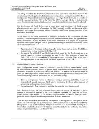 Project: Development of Hydrological Design Aids (Surface Water) under HP-II
Document: 2009097/WR/REP-02 July 2010
State of the Art Report Revision: R0
3-76 WATER RESOURCES
The fitting procedures for distribution parameters to data need not be restricted to methods that
are amenable to hand application, but can assume computational resource is available. Hence L-
moments may be considered for national application to a single distribution type, or a number of
methods supported (as in the FEH in the UK) if the CWC wish to provide the hydrologists with
scope for exercising professional judgement on which fitting and distribution should be adopted.
For development of flood design over a larger area, with consistency of flood volume
characteristics over a variety of durations the QDF approach provides an alternative which
combines information from gauging stations, estimated runoff from ungauged portions of the
catchment, regionalised.
A key issue for the safety assessment of hydraulic structures is the extrapolation of flood
frequency curves to large return period floods (low probability events) which are appropriate for
safety assessments. Rarely will there be sufficient information at a gauged site to generate
reliable estimates of the 100-year flood or greater from an analysis of the site record alone. There
are two main approaches:
• Regionalisation of flood data for hydrologically similar basins such as in the World Flood
Study or in the pooling group method of the FEH
• The use of the AGREGEE (or GRADEX) method which ties the flood growth curve to
growth curves for extreme precipitation for rare floods. The advantage of using the
AGREGEE method for extrapolation of frequency estimates to extreme floods is that it does
not imply any limit to discharge below that which is generated by the PMP.
3.2.5 Regional Flood Frequency Analysis
Index flood methods provide a means of estimating extreme floods from “regionalisation”, this is
by using information from a number of gauges within a catchment or in hydrologically similar
catchments to provide a greater body of data for analysis. The approach was outlined about 50
years ago (Darlrymple 1960), and the method provides the conceptual basis of the regional flood
estimation in many countries. The method has two fundamental steps.
• First a homogeneous region is identified where a common probability model of
(standardised) annual maximum floods can be reasonably developed taking account of
climatology and catchment characteristics;
• Secondly an index flood estimator is needed at the particular river site concerned.
Index flood methods are the basis of one of the approaches in current UK hydrological design
practice as the statistical approach of the Flood Estimation Handbook (IH 2000) and the former
Flood Studies Report (NERC 1975). Software implementations of both of these procedures
promoted their widespread national implementation in the UK and Ireland.
There has been much effort devoted to the development of the regionalised flood growth curves
for the first of these steps; one example relevant for the current project is the World Flood Study
(Meigh 1995; Meigh and Farquharson 1985) which includes as an example the Kerala region on
the southern tip of India. In this work the mean annual flood (that is the arithmetic mean of the
annual maximum series) is used as the index flood.
 