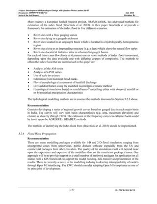 Project: Development of Hydrological Design Aids (Surface Water) under HP-II
Document: 2009097/WR/REP-02 July 2010
State of the Art Report Revision: R0
3-77 WATER RESOURCES
More recently a European funded research project, FRAMEWORK, has addressed methods for
estimation of the index flood (Bocchiola et al. 2003). In their paper Bocchiola et al provide a
framework for estimation of the index flood in five different scenarios:
• River sites with a flow gauging station
• River sites lying in a gauged catchment
• River sites located in an ungauged basin which is located in a hydrologically homogeneous
region
• River sites close to an impounding structure (e.g. a dam) which alters the natural flow series
• River sites located at historical sites in urbanised ungauged basins.
For each of these cases Bocchiola et al present one or more methods of index flood assessment,
depending upon the data available and with differing degrees of complexity. The methods to
obtain the index flood that are summarised in this paper are:
• Analysis of the AM series
• Analysis of a POT series
• Use of scale invariance
• Estimation from historical flood marks
• Fluvial morphological assessment of bankfull discharge
• Derived distribution using the modified Geomorpho-climatic method
• Hydrological simulation based on rainfall-runoff modelling either with observed rainfall or
on hypothetical precipitation characteristics
The hydrological modelling methods are in essence the methods discussed in Section 3.2.3 above.
Recommendation
Consider developing a series of regional growth curves based on gauged data in each major basin
in India. The curves will vary with basin characteristics (e.g. area, maximum elevation) and
climate as show by (Meigh 1995). The extension of the frequency curves to extreme floods could
be based upon the AGREGEE / GRADEX methods.
The methods of identifying the index flood from (Bocchiola et al. 2003) should be implemented.
3.2.6 Flood Wave Propagation
Recommendation
There are many modelling packages available for 1-D and 2-D flood simulation, ranging from
unsupported codes from universities, public domain software especially from the US and
commercial packages from other providers. The quality of the simulation result will depend more
upon the experience and expertise of the modellers than on the simulation package chosen. One
approach will be to provide support to a small number of preferred packages for application on all
studies with a GIS framework to support the model building, data transfer and presentation of the
results. There is currently a move in the modelling industry to develop interoperability of models
through Open MI interfacing. The CWC should consider adopting Open MI compliance as one of
its principles of development.
 