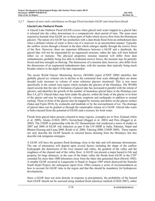 Project: Development of Hydrological Design Aids (Surface Water) under HP-II
Document: 2009097/WR/REP-02 July 2010
State of the Art Report Revision: R0
3-78 WATER RESOURCES
3.2.7 Impact of snow melt contribution on Design Flood (includes GLOF and cloud burst flood)
Glacial Lake Outburst Floods
A Glacial Lake Outburst Flood (GLOF) occurs when glacial melt water trapped in a glacial lake
is released into the valley downstream in a comparatively short period of time. The areas most
exposed to hazards from GLOF are in those parts of India which receive flow from the Himalayan
glaciers. The nature of a GLOF has similarities with a dam-break flood from an embankment dam
when a defined volume of water is flows out of a reservoir in an uncontrolled manner. Typically
the outflow occurs through a breach in the dam which enlarges rapidly through the erosive force
of the flow. However, there are important differences between a GLOF and a dambreak, the
glacial lake will not be impounded by an engineered structure; rather the lake will form behind
either ice or moraine. The physical properties moraine material will differ from dam
embankments, probably being less able to withstand erosive forces; the moraine may be partially
frozen and lose strength on thawing. The dimensions of a moraine dam, however, also differ from
the dimensions of an engineered embankment dam, with the moraine dam typically being much
broader relative to the depth of the lake impounded.
The recent World Glacier Monitoring Service (WGMS) report (UNEP 2008) identifies that
globally glacial ice volumes are in decline at the centennial time scale although there are dome
decadal scale increases in volume of some reference glaciers monitored. This is true more
specifically in the central Asia region which includes the glaciers of the Himalaya. The WGMS
report records that the rate of formation of glacial lake has increased in parallel with the retreat of
glaciers, and identifies the growth of the number of hazardous glacial lakes in the Himalaya (see
Box 5.4, p27). Glacial lakes may form under the glacier, within the body of the glacier or in front
of the glacier and may be triggered by volcanic eruptions and earthquake in addition to normal
melting. Those in front of the glacier may be trapped by moraine and debris on the glacier surface
(Sakai and Fujita 2010), by avalanche and landslide or by the encroachment of ice. The drainage
of glacial lakes can be gradual or through the catastrophic release of a GLOF. Glacial lake water
is both a hazard (from the potential of GLOF) and a resource for fresh water.
Floods from glacial lakes present a hazard in many regions, examples are in New Zealand (Allen
et al. 2009), Alaska (USGS 2007), Switzerland (Huggel et al. 2003) and Peru (Huggel et al.
2002). The UNDP in partnership with the EU Humanitarian Aid conducted a series of studies in
2007 and 2008 of GLOF risk reduction as part if the UN ISDR in India, Pakistan, Nepal and
Bhutan (Gurung and Lama 2008; Roohi et al. 2008; Tshering 2008; UNDP 2009). These reports
not only describe the GLOF hazards in selected basins draining from the Himalaya, but also
describe risk mitigation strategies.
A GLOF will have the greatest flood discharge close to the lake and will attenuate downstream.
The rate of attenuation will depend upon several factors including the shape of the outflow
hydrograph, the dimensions of the river channel and valley, the gradient of the valley and the
roughness of the channel and of the valley floor. A GLOF can present a major hazard to life and
property for large distances, in the case of the Indus valley the floods from GLOF in the C20th
extended for more than 1000 kilometres away from the lakes that generated them (Hewitt 1982).
A notable GLOF occurred in Langmoche in Nepal in August 1985 which destroyed the Namche
Small Hydel Project; the subsequent report (Ives 1986) contains a series of recommendation on
how to account for GLOF risks in the region and that this should be mandatory for hydropower
developments.
Since a GLOF does not arise directly in response to precipitation, the probability of the hazard
from GLOF should not be assessed using standard flood statistical methods (USGS 2007), rather
 