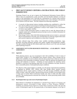 Project: Development of Hydrological Design Aids (Surface Water) under HP-II
Document: 2009097/WR/REP-02 July 2010
State of the Art Report Revision: R0
2.1-1 WATER RESOURCES
2. PREVALENT DESIGN CRITERIA AND PRACTICES: THE INDIAN
PERSPECTIVE
Hydrology Project-I was set up to improve the Hydrological Information System (HIS) in
India to arrive at comprehensive, easily accessible, and user-friendly databases covering all
aspects of the hydrological cycle. Such data are a prerequisite for a rational water resources
planning and management in a country facing already severe water shortages in the present,
not to mention in the near future. The HIS comprises the following components:
• A network of observational stations including sampling sites established to collect the
basic data for different meteorological, hydrological and geohydrological variables.
• A system of Water Quality Laboratories to analyze water samples on the concentration
of various water quality variables.
• A system of Data Processing Centres at various levels to enter the observed data on
magnetic media and to subsequently process the data to arrive at reliable information for
transfer to the database.
• Data Storage Centres, where both field and processed data sets are stored, i.e. processed
data for dissemination to the data users and field data for archiving original observation
and to permit inspection and revalidation at a future date if required.
The data collected range from surface water variables (including precipitation, stage,
discharge, and rating equations), through water quality variables and groundwater variables.
The data available through the HIS should enable more effective use of the tools developed
under Hydrology Project-II.
2.1 ASSESSMENT OF WATER RESOURCES POTENTIAL – AVAILABILITY / YIELD
ASSESSMENT
2.1.1 Approach
While planning projects, one was accustomed to deal with availability of water in terms of
annual totals, average or 75% dependable flows (annual volume). These concepts did not
address the availability of water at shorter intervals and at critical times which are crucial for
the planning, layout and design of hydraulic structures. With the upstream developments and
storage and complexity of systems – simulation of actual operation for satisfying various
demands is a necessity at the planning stage itself. For such simulation to be done, one has to
have a reasonable picture of anticipated post project conditions.
The objective of the current chapter is to briefly cover the design criteria/practices/guidelines
as stipulated by MOWR, CWC, NWDA, BIS, State Design offices, premier research
organisations and by various agencies working in the field of water availability and yield
studies in India. Under HP-I project, data processing software HYMOS was developed which
is being used in Central Water Commission besides nine states in India and other central
agencies. The existing practices discussed also include the various processing models which
are in HYMOS.
2.1.2 Hydrological data type and extent of hydrological inputs
With reference to Guidelines for preparation of Detailed Project Reports of Irrigation and
Multipurpose projects, Government of India, Ministry of Water Resources (MOWR) /
Guidelines for Detailed Project Report by Central Water Commission (CWC), the type and
extent of hydrological inputs for the proposed plan of development depends on the type of
 