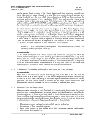 Project: Development of Hydrological Design Aids (Surface Water) under HP-II
Document: 2009097/WR/REP-02 July 2010
State of the Art Report Revision: R0
3-79 WATER RESOURCES
specific account should be taken of the volume, location and flood generation potential from
glacial lakes that may cause a hazard in an area. The most common form of approach is to
identify the glacial lakes that have a high chance of causing a GLOF and then to estimate the
magnitude and propagation of the hypothetical GLOF from each potential source using
techniques similar to dam break assessment. Published accounts of this type of approach have
used the widely available NWS-BREACH and DAMBRK models, however, it should be noted
that for dam break assessments these models have been superseded by more recent developments.
The action “Sentinel Asia” on natural hazards was proposed at an Asia-Pacific Regional Space
Agency Forum, or APRSAF meeting, held in Japan in 2005. There is a current (2010) Working
Group on GLOF which is using remote sensing technologies to catalogue glacial lakes in the
Himalaya, carrying out risk assessments and modelling the outburst flood scenarios. The partners
in the project include The International Centre for Integrated Mountain Development (ICIMOD)
in Nepal, which is a regional centre of expertise on Himalayan hazards and the International
Centre for Water Hazard and Risk Management (ICHARM) which is a UNESCO centre. The
GLOF project is due for completion in 2012. The contact for this project is
Hiromichi FUKUI, Faculty of Policy Management, Global Security Research Center, Keio
University; (e-mail hfukui@sfc.keio.ac.jp)
Recommendation
Use the latest information from satellite imagery and international catalogues to obtain the
location, volume and degree of hazard posed by glacial lakes in the headwaters of any rivers
draining from the Himalaya range into Sates in India, take account of the large distances that
GLOF may travel. Use standard dam break modelling to assess the rate of release of the glacial
lake in the event of an outburst, superimposed on an existing river flood. Use the current best
modelling practice available for breach formation and hydrodynamic simulation.
3.2.8 Development of Design Flood Hydrograph for Agricultural and Urban catchments
Recommendation
Where there is no standardised national methodology (such as the FEH in the UK), then the
methods of the SCS in the Chapter 630 of the National Engineering Handbook on Hydrology
(USDA-NRCS 1972; 2004; 2007a) may be used as having wide international application. For any
application, the most critical features to establish are the shape of the dimensionless unit
hydrograph and the curve number CN to use for calculation of the storm event runoff.
3.2.9 Stationarity, trend and climate change
A key simplifying assumption in much flood analysis is that of statistical stationarity, that is there
are no long term trends and changes which would alter the likely incidence or severity of floods.
Non-stationarity may be linear or non-linear trends in time (either increase or decrease) or step-
change possibly arising from an adjustment in some process or human intervention in the system
(e.g. commissioning of a major flood contraol dam). Potential sources of trend and change in a
river basin that may influence the frequency and magnitude of floods include:
• Physical development such as urbanisation which seals the land surface
• Development of flood control infrastructure
• Large scale changes in land surface cover from agricultural practice, deforestation,
afforestation, desertification etc
 