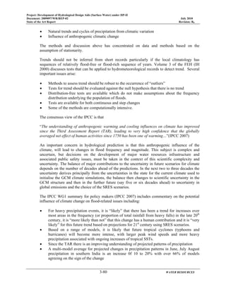Project: Development of Hydrological Design Aids (Surface Water) under HP-II
Document: 2009097/WR/REP-02 July 2010
State of the Art Report Revision: R0
3-80 WATER RESOURCES
• Natural trends and cycles of precipitation from climatic variation
• Influence of anthropogenic climatic change
The methods and discussion above has concentrated on data and methods based on the
assumption of stationarity.
Trends should not be inferred from short records particularly if the local climatology has
sequences of relatively flood-free or flood-rich sequence of years. Volume 3 of the FEH (IH
2000) discusses tests that can be applied to hydrometeorological records to detect trend. Several
important issues arise:
• Methods to assess trend should be robust to the occurrence of “outliers”
• Tests for trend should be evaluated against the null hypothesis that there is no trend
• Distribution-free tests are available which do not make assumptions about the frequency
distribution underlying the population of floods.
• Tests are available for both continuous and step changes
• Some of the methods are computationally intensive.
The consensus view of the IPCC is that
“The understanding of anthropogenic warming and cooling influences on climate has improved
since the Third Assessment Report (TAR), leading to very high confidence that the globally
averaged net effect of human activities since 1750 has been one of warming…”(IPCC 2007)
An important concern in hydrological prediction is that this anthropogenic influence of the
climate, will lead to changes in flood frequency and magnitude. This subject is complex and
uncertain, but decisions on the development of major water resources infrastructure and
associated public safety issues, must be taken in the context of this scientific complexity and
uncertainty. The balance of major contributions to the uncertainty in future scenarios for climate
depends on the number of decades ahead of the predictions. In the next two to three decades the
uncertainty derives principally from the uncertainties in the state for the current climate used to
initialise the GCM climate simulations, the balance then changes to scientific uncertainty in the
GCM structure and then in the further future (say five or six decades ahead) to uncertainty in
global emissions and the choice of the SRES scenarios.
The IPCC WG1 summary for policy makers (IPCC 2007) includes commentary on the potential
influence of climate change on flood-related issues including:
• For heavy precipitation events, it is “likely” that there has been a trend for increases over
most areas in the frequency (or proportion of total rainfall from heavy falls) in the late 20th
century, it is “more likely than not” that this change has a human contribution and it is “very
likely” for this future trend based on projections for 21st
century using SRES scenarios.
• Based on a range of models, it is likely that future tropical cyclones (typhoons and
hurricanes) will become more intense, with larger peak wind speeds and more heavy
precipitation associated with ongoing increases of tropical SSTs.
• Since the TAR there is an improving understanding of projected patterns of precipitation
• A multi-model average for projected changes in precipitation patterns in June, July August
precipitation in southern India is an increase 0f 10 to 20% with over 66% of models
agreeing on the sign of the change
 