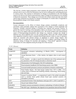 Project: Development of Hydrological Design Aids (Surface Water) under HP-II
Document: 2009097/WR/REP-02 July 2010
State of the Art Report Revision: R0
3-81 WATER RESOURCES
The UK has a climate impact programme which interprets the global climate predictions at the
national scale in way in which the information may be used in making policy and taking decisions
in various sectors. One response to information on changes in precipitation in the UK flooding
season is for advice to be issued on precautionary range of change for precipitation to be included
in flood risk assessments. These changes are reviewed as the climate science provides more detail
and for large catchments are typically for changes in flood peak of a similar order of magnitude to
the precipitation change in the climate scenarios.
Recommendation
Current information on the effects of climate change contains considerable complexity and
uncertainty which precludes making firm assessment of the changes in flood magnitude and
frequency. Globally, projected changes in flooding have regional and seasonal variation. In
general the trend for warming of the atmosphere leads to an increase in the moisture content of
the air and so for impacts upon the hydrological cycle. The broad synoptic-scale meteorological
causes of flood-generating precipitation may change (e.g. monsoon, cyclone) may change in
different ways and at different rates over the coming decades. Hence the CWC should consider
what adaptations should be made to standard flood design practice within its areas of operation,
which are consistent with national strategy on adaptation to climate change impacts. One
approach may be to adopt the current approach of the UK in adding a percentage change for
sensitivity testing of designs for structures and adopting a “future-proof” approach to design
which allows for some adaptation during the design life of the structure.
3.2.10 Glossary
Term Definition
AGREGEE Precipitation estimation methodology of Oberlin (1993) – development of
GRADEX
AMS Annual Maximum Series – a flow statistic, the highest value in each (water)
year
CN Curve Number – an index to specify the infiltration rate of the catchment and a
key parameter of the SCS design procedure to determine runoff
DUH Dimensionless Unit Hydrograph of the SCS methodology
FEH Flood estimation handbook (UK flood design practice since 2000)
FORGEX Focussed rainfall generation extension precipitation estimation methodology
FSR Flood Studies Report –UK flood design method from 1975 to 2000, a five
volume report of statistical and modelling methods, meteorology, flood routing,
data and maps
GCM General Circulation Model – a computational model of the global atmosphere
used to simulate future global climate based upon assumed scenarios of
atmospheric emissions
GEV Generalised Extreme Value distribution with types GEV-1, GEV-2 and GEV-3
GLOF Glacial Lake Outburst Flood
GRADEX Gradient extension precipitation estimation methodology of Guillot & Duband
Gumbel The GEV type 1 distribution; this depend on two parameters derived from flood
 