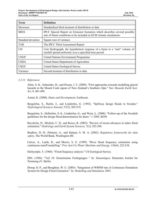 Project: Development of Hydrological Design Aids (Surface Water) under HP-II
Document: 2009097/WR/REP-02 July 2010
State of the Art Report Revision: R0
3-83 WATER RESOURCES
Term Definition
Skewness Standardised third moment of distribution or data
SRES IPCC Special Report on Emission Scenarios which describes several possible
sets of future conditions to be included in GCM climate simulations
Standard deviation Square root of variance
TAR The IPCC Third Assessment Report
UH Unit Hydrograph, the hypothetical response of a basin to a “unit” volume of
rainfall spread uniformly over a specified time period.
UNEP United Nations Environment Programme
USDA United States Department of Agriculture
USGS United States Geological Survey
Variance Second moment of distribution or data
3.2.11 References
Allen, S. K., Schneider, D., and Owens, I. F. (2009). "First approaches towards modelling glacial
hazards in the Mount Cook region of New Zealand’s Southern Alps." Nat. Hazards Earth Syst.
Sci, 9, 481-499.
Asmal, K. (2000). Dams and Development, Earthscan.
Bergström, S., Harlin, J., and Lindström, G. (1992). "Spillway design floods in Sweden."
Hydrological Sciences Journal, 37(5), 505-519.
Bergström, S., Hellström, S.-S., Lindström, G., and Wern, L. (2008). "Follow-up of the Swedish
guidelines for the design flood determination for dams." 1:2008, BE90.
Bocchiola, D., Michele, C. D., and Rosso, R. (2003). "Review of recent advances in index flood
estimation." Hydrology and Earth System Sciences, 7(3), 283-296.
Bradlow, D. D., Palmieri, A., and Salman, S. M. A. (2002). Regulatory frameworks for dam
safety, The World Bank, Washington DC.
Calver, A., Lamb, R., and Morris, S. E. (1999). "River flood frequency estimation using
continuous runoff modelling." Proc Inst Civ Water Maritime and Energy, 136(4), 225-234.
Darlrymple, T. (1960). "Flood frequency analysis." US Geological Survey.
DIN. (1986). "Teil 10: Gemeinsame Festlegungen " In: Stauanlagen, Deutsches Institut fur
Normung eV, Berlin.
Droop, O. P., and Boughton, W. C. (2003). "Integration of WBNM into A Continuous Simulation
System for Design Flood Estimation " In: Modelling and Simulation 2003.
 