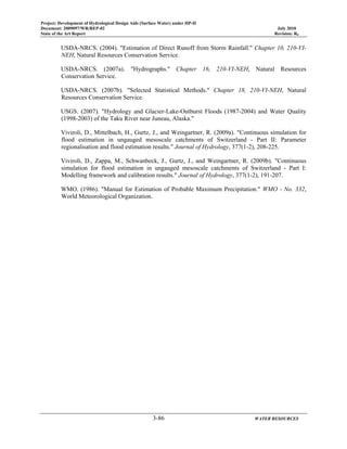 Project: Development of Hydrological Design Aids (Surface Water) under HP-II
Document: 2009097/WR/REP-02 July 2010
State of the Art Report Revision: R0
3-86 WATER RESOURCES
USDA-NRCS. (2004). "Estimation of Direct Runoff from Storm Rainfall." Chapter 10, 210-VI-
NEH, Natural Resources Conservation Service.
USDA-NRCS. (2007a). "Hydrographs." Chapter 16, 210-VI-NEH, Natural Resources
Conservation Service.
USDA-NRCS. (2007b). "Selected Statistical Methods." Chapter 18, 210-VI-NEH, Natural
Resources Conservation Service.
USGS. (2007). "Hydrology and Glacier-Lake-Outburst Floods (1987-2004) and Water Quality
(1998-2003) of the Taku River near Juneau, Alaska."
Viviroli, D., Mittelbach, H., Gurtz, J., and Weingartner, R. (2009a). "Continuous simulation for
flood estimation in ungauged mesoscale catchments of Switzerland - Part II: Parameter
regionalisation and flood estimation results." Journal of Hydrology, 377(1-2), 208-225.
Viviroli, D., Zappa, M., Schwanbeck, J., Gurtz, J., and Weingartner, R. (2009b). "Continuous
simulation for flood estimation in ungauged mesoscale catchments of Switzerland - Part I:
Modelling framework and calibration results." Journal of Hydrology, 377(1-2), 191-207.
WMO. (1986). "Manual for Estimation of Probable Maximum Precipitation." WMO - No. 332,
World Meteorological Organization.
 