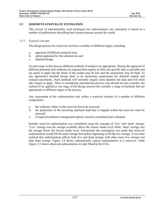 Project: Development of Hydrological Design Aids (Surface Water) under HP-II
Document: 2009097/WR/REP-02 July 2010
State of the Art Report Revision: R0
3-87 WATER RESOURCES
3.3 SEDIMENTATION RATE ESTIMATION
This review of internationally used techniques for sedimentation rate estimation is based on a
number of publications describing best current practice around the world.
3.3.1 General concepts
The design process for reservoirs involves a number of different stages, including:
a. appraisal of different potential sites
b. option appraisal for the selected site and
c. detailed design.
At each stage in this process different methods of analysis are appropriate. During the appraisal of
different potential sites methods are required that require as little site specific data as possible and
are quick to apply but the detail of the output may be low and the uncertainty may be high. As
one approaches detailed design there is an increasing requirement for detailed outputs and
reduced uncertainty. Such methods will normally require more detailed site data and will often
take longer to apply. Thus in considering international practice one should not just consider one
method to be applied at one stage of the design process but consider a range of methods that are
appropriate to different stages in the process.
Any assessment of the sedimentation rate within a reservoir consists of a number of different
components:
a. the sediment inflow to the reservoir has to be assessed
b. the proportion of the incoming sediment load that is trapped within the reservoir must be
assessed
c. if required sediment management options must be considered and evaluated.
Initially reservoir sedimentation was considered using the concepts of ‘live’ and ‘dead’ storage.
‘Live’ storage was the storage available above the lowest intake level while ‘dead’ storage was
the storage below the lowest intake level. Erroneously the assumption was made that reservoir
sedimentation would fill the dead storage first before beginning to fill the live storage. It was later
realised that sedimentation affects both live and dead storage with often more live storage lost
than dead storage. Figure 3.4 shows schematically typical sedimentation in a reservoir, while
Figure 3.5 shows observed sedimentation in Lake Mead in the USA.
 