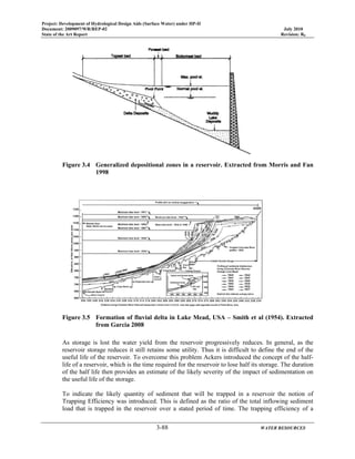 Project: Development of Hydrological Design Aids (Surface Water) under HP-II
Document: 2009097/WR/REP-02 July 2010
State of the Art Report Revision: R0
3-88 WATER RESOURCES
Figure 3.4 Generalized depositional zones in a reservoir. Extracted from Morris and Fan
1998
Figure 3.5 Formation of fluvial delta in Lake Mead, USA – Smith et al (1954). Extracted
from Garcia 2008
As storage is lost the water yield from the reservoir progressively reduces. In general, as the
reservoir storage reduces it still retains some utility. Thus it is difficult to define the end of the
useful life of the reservoir. To overcome this problem Ackers introduced the concept of the half-
life of a reservoir, which is the time required for the reservoir to lose half its storage. The duration
of the half life then provides an estimate of the likely severity of the impact of sedimentation on
the useful life of the storage.
To indicate the likely quantity of sediment that will be trapped in a reservoir the notion of
Trapping Efficiency was introduced. This is defined as the ratio of the total inflowing sediment
load that is trapped in the reservoir over a stated period of time. The trapping efficiency of a
 