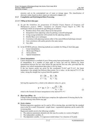 Project: Development of Hydrological Design Aids (Surface Water) under HP-II
Document: 2009097/WR/REP-02 July 2010
State of the Art Report Revision: R0
2.1-2 WATER RESOURCES
structure and on the contemplated use of water at storage space. The classification of
alternative plans based on above inputs are indicated in Annex- 2.1.
2.1.3 Compilation and Hydrological Data Processing
2.1.3.1 Filling of short data gaps
a) As per the Guidelines for preparation of Detailed Project Reports of Irrigation and
Multipurpose projects, MWR / Guidelines for Detailed Project Report by CWC, the
techniques which are proposed for gap filling are as follows :
• Random choice from values observed for that period
• Interpolation from adjoining values by plotting a smooth hydrograph
• Using average production with normals for the adjoining stations
• Double Mass curve techniques
• Correlation with adjoining stations either of the same/different hydrologic element
• Auto correlation with earlier period at the same station
• Any other
b) In the HYMOS software, following methods are available for filling of short data gaps.
i. Linear interpolation,
ii. Block type filling-in
iii. Series relation
iv. Spatial interpolation.
i. Linear interpolation
Linear interpolation is a method of curve fitting using linear polynomials. It is a simplest form
of interpolation. In a number of cases gaps in series can well be filled-in by linear
interpolation between the last value before the gap and the first one after, provided that the
distance over which interpolation takes place is not too large.
If the two known points are given by the coordinates and , the linear
interpolant is the straight line between these points. For a value x in the interval , the
value y along the straight line is given from the equation:
(1)
Solving this equation for y, which is the unknown value at x, gives
(2)
which is the formula for linear interpolation in the interval
ii. Block type filling – in
Filling-in data according to the block-type comprises the replacement of missing data by the
last non-missing value before any gap.
iii. Series relation
Relation/regression equations can be used to fill-in missing data, provided that the standard
error in the fit is small. Polynomial / simple linear / exponential equations can be used to fill-
in missing data.
Regression models involve the following variables:
• The unknown parameters denoted as β; this may be a scalar or a vector of length k.
• The independent variables, X.
• The dependent variable, Y.A regression model relates Y to a function of X and β.
 