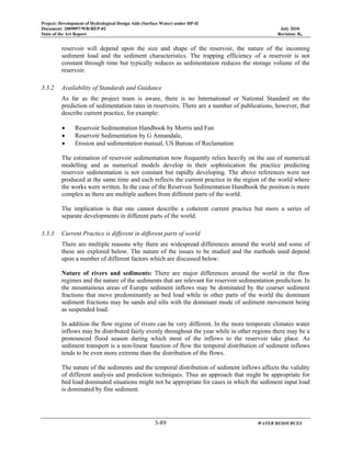 Project: Development of Hydrological Design Aids (Surface Water) under HP-II
Document: 2009097/WR/REP-02 July 2010
State of the Art Report Revision: R0
3-89 WATER RESOURCES
reservoir will depend upon the size and shape of the reservoir, the nature of the incoming
sediment load and the sediment characteristics. The trapping efficiency of a reservoir is not
constant through time but typically reduces as sedimentation reduces the storage volume of the
reservoir.
3.3.2 Availability of Standards and Guidance
As far as the project team is aware, there is no International or National Standard on the
prediction of sedimentation rates in reservoirs. There are a number of publications, however, that
describe current practice, for example:
• Reservoir Sedimentation Handbook by Morris and Fan
• Reservoir Sedimentation by G Annandale,
• Erosion and sedimentation manual, US Bureau of Reclamation
The estimation of reservoir sedimentation now frequently relies heavily on the use of numerical
modelling and as numerical models develop in their sophistication the practice predicting
reservoir sedimentation is not constant but rapidly developing. The above references were not
produced at the same time and each reflects the current practice in the region of the world where
the works were written. In the case of the Reservoir Sedimentation Handbook the position is more
complex as there are multiple authors from different parts of the world.
The implication is that one cannot describe a coherent current practice but more a series of
separate developments in different parts of the world.
3.3.3 Current Practice is different in different parts of world
There are multiple reasons why there are widespread differences around the world and some of
these are explored below. The nature of the issues to be studied and the methods used depend
upon a number of different factors which are discussed below:
Nature of rivers and sediments: There are major differences around the world in the flow
regimes and the nature of the sediments that are relevant for reservoir sedimentation prediction. In
the mountainous areas of Europe sediment inflows may be dominated by the coarser sediment
fractions that move predominantly as bed load while in other parts of the world the dominant
sediment fractions may be sands and silts with the dominant mode of sediment movement being
as suspended load.
In addition the flow regime of rivers can be very different. In the more temperate climates water
inflows may be distributed fairly evenly throughout the year while in other regions there may be a
pronounced flood season during which most of the inflows to the reservoir take place. As
sediment transport is a non-linear function of flow the temporal distribution of sediment inflows
tends to be even more extreme than the distribution of the flows.
The nature of the sediments and the temporal distribution of sediment inflows affects the validity
of different analysis and prediction techniques. Thus an approach that might be appropriate for
bed load dominated situations might not be appropriate for cases in which the sediment input load
is dominated by fine sediment.
 
