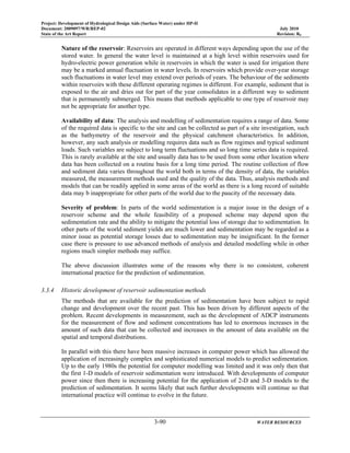 Project: Development of Hydrological Design Aids (Surface Water) under HP-II
Document: 2009097/WR/REP-02 July 2010
State of the Art Report Revision: R0
3-90 WATER RESOURCES
Nature of the reservoir: Reservoirs are operated in different ways depending upon the use of the
stored water. In general the water level is maintained at a high level within reservoirs used for
hydro-electric power generation while in reservoirs in which the water is used for irrigation there
may be a marked annual fluctuation in water levels. In reservoirs which provide over-year storage
such fluctuations in water level may extend over periods of years. The behaviour of the sediments
within reservoirs with these different operating regimes is different. For example, sediment that is
exposed to the air and dries out for part of the year consolidates in a different way to sediment
that is permanently submerged. This means that methods applicable to one type of reservoir may
not be appropriate for another type.
Availability of data: The analysis and modelling of sedimentation requires a range of data. Some
of the required data is specific to the site and can be collected as part of a site investigation, such
as the bathymetry of the reservoir and the physical catchment characteristics. In addition,
however, any such analysis or modelling requires data such as flow regimes and typical sediment
loads. Such variables are subject to long term fluctuations and so long time series data is required.
This is rarely available at the site and usually data has to be used from some other location where
data has been collected on a routine basis for a long time period. The routine collection of flow
and sediment data varies throughout the world both in terms of the density of data, the variables
measured, the measurement methods used and the quality of the data. Thus, analysis methods and
models that can be readily applied in some areas of the world as there is a long record of suitable
data may b inappropriate for other parts of the world due to the paucity of the necessary data.
Severity of problem: In parts of the world sedimentation is a major issue in the design of a
reservoir scheme and the whole feasibility of a proposed scheme may depend upon the
sedimentation rate and the ability to mitigate the potential loss of storage due to sedimentation. In
other parts of the world sediment yields are much lower and sedimentation may be regarded as a
minor issue as potential storage losses due to sedimentation may be insignificant. In the former
case there is pressure to use advanced methods of analysis and detailed modelling while in other
regions much simpler methods may suffice.
The above discussion illustrates some of the reasons why there is no consistent, coherent
international practice for the prediction of sedimentation.
3.3.4 Historic development of reservoir sedimentation methods
The methods that are available for the prediction of sedimentation have been subject to rapid
change and development over the recent past. This has been driven by different aspects of the
problem. Recent developments in measurement, such as the development of ADCP instruments
for the measurement of flow and sediment concentrations has led to enormous increases in the
amount of such data that can be collected and increases in the amount of data available on the
spatial and temporal distributions.
In parallel with this there have been massive increases in computer power which has allowed the
application of increasingly complex and sophisticated numerical models to predict sedimentation.
Up to the early 1980s the potential for computer modelling was limited and it was only then that
the first 1-D models of reservoir sedimentation were introduced. With developments of computer
power since then there is increasing potential for the application of 2-D and 3-D models to the
prediction of sedimentation. It seems likely that such further developments will continue so that
international practice will continue to evolve in the future.
 