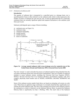 Project: Development of Hydrological Design Aids (Surface Water) under HP-II
Document: 2009097/WR/REP-02 July 2010
State of the Art Report Revision: R0
3-91 WATER RESOURCES
3.3.5 Estimation of sediment yield
Introduction
The quantity of sediment that is transported to a specified point in a drainage basin over a
specified period of time is often referred to as the sediment yield, which is often expressed as the
number of tonnes of sediment per unit area per year. It must be appreciated that for a particular
catchment there are normally significant spatial and temporal fluctuations in the sediment yield
from year to year.
Sediment yield depends upon a range of factors including:
a) catchment area, see Figure 3.6,
b) catchment slope,
c) catchment topography,
d) rainfall amount,
e) rainfall intensity,
f) nature of sediments.
Figure 3.6 Average annual sediment yield versus drainage area for semiarid areas of the
United States (Strand and Pemberton 1987). Extracted from Garcia 2008
The term ‘erosion’ is used to describe the process of sediment particles being detached from the
soil matrix and being carried away from the point of detachment. There are a number of empirical
methods to assess sediment erosion, including the Universal Soil Loss Equation (USLE),
MUSLE, Revised Universal Soil Loss Equation (RUSLE) and RUSLE2 together with more
complex, physically based models such as AGNPS, ANSWERS, CREAMS, SEDIMONT and
WEPP.
Some of the sediment erosion models listed above are based on estimating soil erosion at a plot
scale. When these are applied to large catchments it is normally found that they significantly over
estimate the actual sediment yield. The ratio of the estimated soil erosion to the sediment yield for
the catchment as a whole is referred to as the Sediment Delivery Ratio. In general the Sediment
Delivery Ratio is significantly less than 1 (Walling, 1983). The small value of the Sediment
 