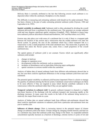 Project: Development of Hydrological Design Aids (Surface Water) under HP-II
Document: 2009097/WR/REP-02 July 2010
State of the Art Report Revision: R0
3-92 WATER RESOURCES
Delivery Ratio is normally attributed to the fact that following erosion much sediment is re-
deposited either within the catchment, floodplain or in the channel.
The difficulty in measuring and estimating sediment yield should not be under-estimated. There
has been a history in the past of under estimating potential sediment yields (Tejwani, 1984 and
Lagwankar et al, 1995).
Spatial variability in sediment yield: Sediment yield is often calculated by dividing the overall
sediment delivered from a catchment by the catchment area. This generates an average sediment
yield and may disguise significant spatial variations (Campbell, 1985). Methods to assess long-
term sediment yield are described in Strand and Pemberton, 1987 and MacArthur et al (1995).
Erosion may take place over wide areas of a catchment but it is only if there is a transport path
between the location of the erosion and a watercourse that the eroded sediment will enter the
fluvial system. In general, the area of the catchment which has a direct transport link to a
watercourse is only a small proportion of the total catchment area. This means that, in general, the
sediment that enters the fluvial system only comes from a small proportion of the overall
catchment area.
The spatial pattern of sediment yield is not constant. Factors which can significantly affect
sediment yield include:
a. changes in land-use
b. changes in vegetation cover
c. developments within the catchment, such as construction
d. incidence of disturbances such as land-slides following major earthquakes
e. spatial variations in extreme rainfall within the catchment.
Analysis of Indian data of annual sediment loads from different sub-catchments showed that in
any one year there could be significant differences in the average sediment yield from each sub-
catchment.
The potential spatial variability in sediment yield becomes important if there is a desire to manage
the quantity of sediment entering the fluvial system. Catchment conservation techniques are likely
to be more effective if they are targeted at areas which directly contribute sediment to the
watercourses within the catchment rather than if they are just applied widely.
Temporal variations in sediment yield: In general, sediment transport in channels is a highly
non-linear function of the discharge with the sediment transport rate increasing rapidly as the
discharge increases. In many cases this results in the bulk of the sediment being moved in a
relatively few major flood events in a year.
Analysis of Indian data on annual sediment loads from different sub-catchments showed that
there could be significant variations in sediment yield from a particular sub-catchment from one
year to another year.
Influence of climate change: There is increasing interest in the potential impact of climate
change on sediment yield in the future. Climate change by changing rainfall intensity and land use
in a catchment may mean that sediment yields may change in the future. As suspended sediment
concentration typically increases as a function of discharge, extreme storms or cycles of wet and
 