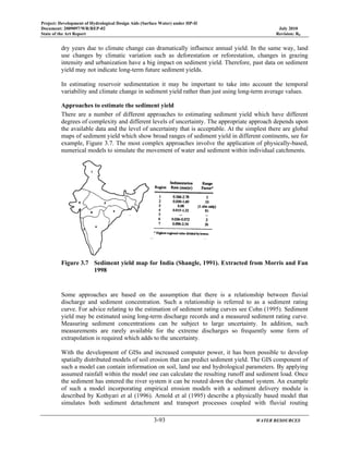 Project: Development of Hydrological Design Aids (Surface Water) under HP-II
Document: 2009097/WR/REP-02 July 2010
State of the Art Report Revision: R0
3-93 WATER RESOURCES
dry years due to climate change can dramatically influence annual yield. In the same way, land
use changes by climatic variation such as deforestation or reforestation, changes in grazing
intensity and urbanization have a big impact on sediment yield. Therefore, past data on sediment
yield may not indicate long-term future sediment yields.
In estimating reservoir sedimentation it may be important to take into account the temporal
variability and climate change in sediment yield rather than just using long-term average values.
Approaches to estimate the sediment yield
There are a number of different approaches to estimating sediment yield which have different
degrees of complexity and different levels of uncertainty. The appropriate approach depends upon
the available data and the level of uncertainty that is acceptable. At the simplest there are global
maps of sediment yield which show broad ranges of sediment yield in different continents, see for
example, Figure 3.7. The most complex approaches involve the application of physically-based,
numerical models to simulate the movement of water and sediment within individual catchments.
Figure 3.7 Sediment yield map for India (Shangle, 1991). Extracted from Morris and Fan
1998
Some approaches are based on the assumption that there is a relationship between fluvial
discharge and sediment concentration. Such a relationship is referred to as a sediment rating
curve. For advice relating to the estimation of sediment rating curves see Cohn (1995). Sediment
yield may be estimated using long-term discharge records and a measured sediment rating curve.
Measuring sediment concentrations can be subject to large uncertainty. In addition, such
measurements are rarely available for the extreme discharges so frequently some form of
extrapolation is required which adds to the uncertainty.
With the development of GISs and increased computer power, it has been possible to develop
spatially distributed models of soil erosion that can predict sediment yield. The GIS component of
such a model can contain information on soil, land use and hydrological parameters. By applying
assumed rainfall within the model one can calculate the resulting runoff and sediment load. Once
the sediment has entered the river system it can be routed down the channel system. An example
of such a model incorporating empirical erosion models with a sediment delivery module is
described by Kothyari et al (1996). Arnold et al (1995) describe a physically based model that
simulates both sediment detachment and transport processes coupled with fluvial routing
 