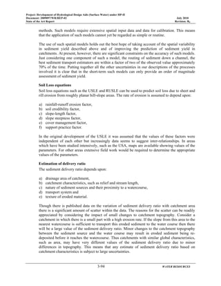 Project: Development of Hydrological Design Aids (Surface Water) under HP-II
Document: 2009097/WR/REP-02 July 2010
State of the Art Report Revision: R0
3-94 WATER RESOURCES
methods. Such models require extensive spatial input data and data for calibration. This means
that the application of such models cannot yet be regarded as simple or routine.
The use of such spatial models holds out the best hope of taking account of the spatial variability
in sediment yield described above and of improving the prediction of sediment yield in
catchments. At present, however, there are significant constraints on the accuracy of such models.
Just considering one component of such a model, the routing of sediment down a channel, the
best sediment transport estimators are within a factor of two of the observed value approximately
70% of the time. Putting together all the other uncertainties in our descriptions of the processes
involved it is clear that in the short-term such models can only provide an order of magnitude
assessment of sediment yield.
Soil Loss equations
Soil loss equations such as the USLE and RUSLE can be used to predict soil loss due to sheet and
rill erosion from roughly planar hill-slope areas. The rate of erosion is assumed to depend upon:
a) rainfall-runoff erosion factor,
b) soil erodibility factor,
c) slope-length factor,
d) slope steepness factor,
e) cover management factor,
f) support practice factor.
In the original development of the USLE it was assumed that the values of these factors were
independent of each other but increasingly data seems to suggest inter-relationships. In areas
which have been studied intensively, such as the USA, maps are available showing values of the
parameters. For other areas extensive field work would be required to determine the appropriate
values of the parameters.
Estimation of delivery ratio
The sediment delivery ratio depends upon:
a) drainage area of catchment,
b) catchment characteristics, such as relief and stream length,
c) nature of sediment sources and their proximity to a watercourse,
d) transport system and
e) texture of eroded material.
Though there is published data on the variation of sediment delivery ratio with catchment area
there is a significant amount of scatter within the data. The reasons for the scatter can be readily
appreciated by considering the impact of small changes to catchment topography. Consider a
catchment in which there is a small part with a high erosion rate. If the slope from this area to the
nearest watercourse is sufficient to transport this eroded sediment to the water course then there
will be a large value of the sediment delivery ratio. Minor changes to the catchment topography
between the sediment source and the water course may result in eroded sediment being re-
deposited before it reaches the watercourse. Thus catchments with similar global characteristics,
such as area, may have very different values of the sediment delivery ratio due to minor
differences in topography. This means that any estimate of sediment delivery ratio based on
catchment characteristics is subject to large uncertainties.
 