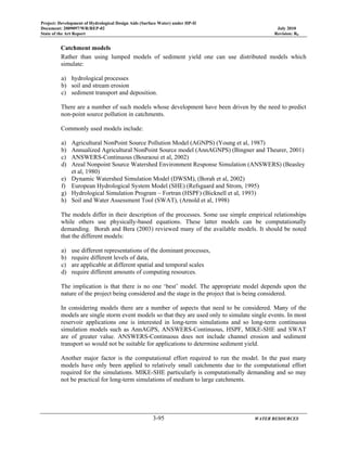 Project: Development of Hydrological Design Aids (Surface Water) under HP-II
Document: 2009097/WR/REP-02 July 2010
State of the Art Report Revision: R0
3-95 WATER RESOURCES
Catchment models
Rather than using lumped models of sediment yield one can use distributed models which
simulate:
a) hydrological processes
b) soil and stream erosion
c) sediment transport and deposition.
There are a number of such models whose development have been driven by the need to predict
non-point source pollution in catchments.
Commonly used models include:
a) Agricultural NonPoint Source Pollution Model (AGNPS) (Young et al, 1987)
b) Annualized Agricultural NonPoint Source model (AnnAGNPS) (Bingner and Theurer, 2001)
c) ANSWERS-Continuous (Bouraoui et al, 2002)
d) Areal Nonpoint Source Watershed Environment Response Simulation (ANSWERS) (Beasley
et al, 1980)
e) Dynamic Watershed Simulation Model (DWSM), (Borah et al, 2002)
f) European Hydrological System Model (SHE) (Refsgaard and Strom, 1995)
g) Hydrological Simulation Program – Fortran (HSPF) (Bicknell et al, 1993)
h) Soil and Water Assessment Tool (SWAT), (Arnold et al, 1998)
The models differ in their description of the processes. Some use simple empirical relationships
while others use physically-based equations. These latter models can be computationally
demanding. Borah and Bera (2003) reviewed many of the available models. It should be noted
that the different models:
a) use different representations of the dominant processes,
b) require different levels of data,
c) are applicable at different spatial and temporal scales
d) require different amounts of computing resources.
The implication is that there is no one ‘best’ model. The appropriate model depends upon the
nature of the project being considered and the stage in the project that is being considered.
In considering models there are a number of aspects that need to be considered. Many of the
models are single storm event models so that they are used only to simulate single events. In most
reservoir applications one is interested in long-term simulations and so long-term continuous
simulation models such as AnnAGPS, ANSWERS-Continuous, HSPF, MIKE-SHE and SWAT
are of greater value. ANSWERS-Continuous does not include channel erosion and sediment
transport so would not be suitable for applications to determine sediment yield.
Another major factor is the computational effort required to run the model. In the past many
models have only been applied to relatively small catchments due to the computational effort
required for the simulations. MIKE-SHE particularly is computationally demanding and so may
not be practical for long-term simulations of medium to large catchments.
 