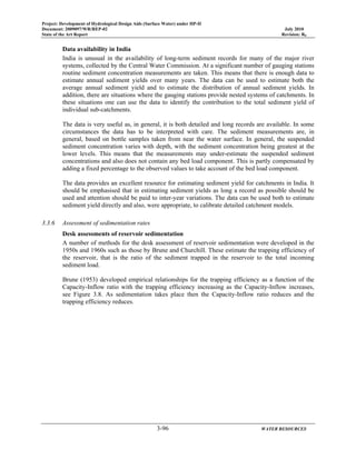Project: Development of Hydrological Design Aids (Surface Water) under HP-II
Document: 2009097/WR/REP-02 July 2010
State of the Art Report Revision: R0
3-96 WATER RESOURCES
Data availability in India
India is unusual in the availability of long-term sediment records for many of the major river
systems, collected by the Central Water Commission. At a significant number of gauging stations
routine sediment concentration measurements are taken. This means that there is enough data to
estimate annual sediment yields over many years. The data can be used to estimate both the
average annual sediment yield and to estimate the distribution of annual sediment yields. In
addition, there are situations where the gauging stations provide nested systems of catchments. In
these situations one can use the data to identify the contribution to the total sediment yield of
individual sub-catchments.
The data is very useful as, in general, it is both detailed and long records are available. In some
circumstances the data has to be interpreted with care. The sediment measurements are, in
general, based on bottle samples taken from near the water surface. In general, the suspended
sediment concentration varies with depth, with the sediment concentration being greatest at the
lower levels. This means that the measurements may under-estimate the suspended sediment
concentrations and also does not contain any bed load component. This is partly compensated by
adding a fixed percentage to the observed values to take account of the bed load component.
The data provides an excellent resource for estimating sediment yield for catchments in India. It
should be emphasised that in estimating sediment yields as long a record as possible should be
used and attention should be paid to inter-year variations. The data can be used both to estimate
sediment yield directly and also, were appropriate, to calibrate detailed catchment models.
3.3.6 Assessment of sedimentation rates
Desk assessments of reservoir sedimentation
A number of methods for the desk assessment of reservoir sedimentation were developed in the
1950s and 1960s such as those by Brune and Churchill. These estimate the trapping efficiency of
the reservoir, that is the ratio of the sediment trapped in the reservoir to the total incoming
sediment load.
Brune (1953) developed empirical relationships for the trapping efficiency as a function of the
Capacity-Inflow ratio with the trapping efficiency increasing as the Capacity-Inflow increases,
see Figure 3.8. As sedimentation takes place then the Capacity-Inflow ratio reduces and the
trapping efficiency reduces.
 