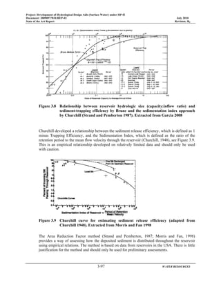 Project: Development of Hydrological Design Aids (Surface Water) under HP-II
Document: 2009097/WR/REP-02 July 2010
State of the Art Report Revision: R0
3-97 WATER RESOURCES
Figure 3.8 Relationship between reservoir hydrologic size (capacity:inflow ratio) and
sediment-trapping efficiency by Brune and the sedimentation index approach
by Churchill (Strand and Pemberton 1987). Extracted from Garcia 2008
Churchill developed a relationship between the sediment release efficiency, which is defined as 1
minus Trapping Efficiency, and the Sedimentation Index, which is defined as the ratio of the
retention period to the mean flow velocity through the reservoir (Churchill, 1948), see Figure 3.9.
This is an empirical relationship developed on relatively limited data and should only be used
with caution.
Figure 3.9 Churchill curve for estimating sediment release efficiency (adapted from
Churchill 1948). Extracted from Morris and Fan 1998
The Area Reduction Factor method (Strand and Pemberton, 1987; Morris and Fan, 1998)
provides a way of assessing how the deposited sediment is distributed throughout the reservoir
using empirical relations. The method is based on data from reservoirs in the USA. There is little
justification for the method and should only be used for preliminary assessments.
 