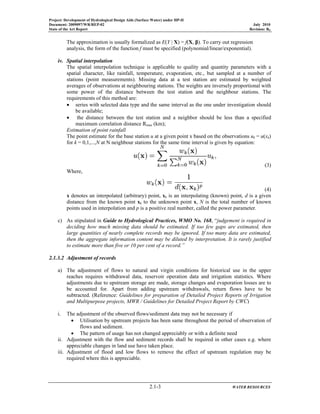 Project: Development of Hydrological Design Aids (Surface Water) under HP-II
Document: 2009097/WR/REP-02 July 2010
State of the Art Report Revision: R0
2.1-3 WATER RESOURCES
The approximation is usually formalized as E(Y | X) = f(X, β). To carry out regression
analysis, the form of the function f must be specified (polynomial/linear/exponential).
iv. Spatial interpolation
The spatial interpolation technique is applicable to quality and quantity parameters with a
spatial character, like rainfall, temperature, evaporation, etc., but sampled at a number of
stations (point measurements). Missing data at a test station are estimated by weighted
averages of observations at neighbouring stations. The weights are inversely proportional with
some power of the distance between the test station and the neighbour stations. The
requirements of this method are:
• series with selected data type and the same interval as the one under investigation should
be available;
• the distance between the test station and a neighbor should be less than a specified
maximum correlation distance Rmax (km);
Estimation of point rainfall
The point estimate for the base station u at a given point x based on the observations uk = u(xk)
for k = 0,1,...,N at N neighbour stations for the same time interval is given by equation:
(3)
Where,
(4)
x denotes an interpolated (arbitrary) point, xk is an interpolating (known) point, d is a given
distance from the known point xk to the unknown point x, N is the total number of known
points used in interpolation and p is a positive real number, called the power parameter.
c) As stipulated in Guide to Hydrological Practices, WMO No. 168, “judgement is required in
deciding how much missing data should be estimated. If too few gaps are estimated, then
large quantities of nearly complete records may be ignored. If too many data are estimated,
then the aggregate information content may be diluted by interpretation. It is rarely justified
to estimate more than five or 10 per cent of a record.”
2.1.3.2 Adjustment of records
a) The adjustment of flows to natural and virgin conditions for historical use in the upper
reaches requires withdrawal data, reservoir operation data and irrigation statistics. Where
adjustments due to upstream storage are made, storage changes and evaporation losses are to
be accounted for. Apart from adding upstream withdrawals, return flows have to be
subtracted. (Reference: Guidelines for preparation of Detailed Project Reports of Irrigation
and Multipurpose projects, MWR / Guidelines for Detailed Project Report by CWC)
i. The adjustment of the observed flows/sediment data may not be necessary if
• Utilisation by upstream projects has been same throughout the period of observation of
flows and sediment.
• The pattern of usage has not changed appreciably or with a definite need
ii. Adjustment with the flow and sediment records shall be required in other cases e.g. where
appreciable changes in land use have taken place.
iii. Adjustment of flood and low flows to remove the effect of upstream regulation may be
required where this is appreciable.
 