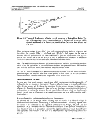 Project: Development of Hydrological Design Aids (Surface Water) under HP-II
Document: 2009097/WR/REP-02 July 2010
State of the Art Report Revision: R0
3-99 WATER RESOURCES
500
450
400
Elevation
Figure 3.10 Temporal development of delta growth upstream of Bakra Dam, India. The
rate of delta advance slows with time because of the reservoir geometry, which
depends and broadens in the downstream direction. Extracted from Morris and
Fan 1998
There are now a number of general 1-D river models that can simulate sediment movement and
deposition, for example, Mike 11, InfoWorks and HEC-RAS. Such models can be used to
simulate reservoir sedimentation. All these models suffer from the disadvantage that they are
general river models and it may not always be easy to apply them to reservoirs. In addition to
obtain relevant output may require significant post-processing of the results.
The RESSASS software was produced specifically to simulate reservoir sedimentation and so is
easier to use for applications to reservoirs but the software was produced in the 1990s and the
data input and output and graphics are not of the standard expected today.
2-D and 3-D numerical models have been used to simulate aspects of reservoir sedimentation but
problems of grid size and time steps mean that at present, in most cases, it is still difficult to use
them to simulate a complete reservoir for the potential life of the reservoir.
Modelling of density currents
In some reservoirs density currents may develop which can transport significant quantities of
sediment to the lower parts of the reservoir. There are a limited range of physical conditions in
which density currents will develop so that significant density currents only develop in a minority
of reservoirs though in these reservoirs they can have a significant impact on the distribution of
sedimentation throughout the reservoir. Though numerical models exist which can simulate such
density currents most have been used in a research environment and have not been applied widely
in consultancy.
Density of deposited sediment and consolidation through time
To estimate the loss of storage volume resulting from the inflow of a particular weight of
sediment requires an estimate of the density of the deposited sediment. This density depends upon
the nature of the sediment and the operation of the reservoir (Geiger, 1963and Lara and
Pemberton, 1963). If the fine deposited sediment dries as a result of the operation of the reservoir
then the density tends to be greater than sediment that is permanently under water. This difference
only applies for fine sediments so that there is no difference in the deposited density for sand and
gravels.
 