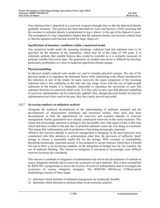 Project: Development of Hydrological Design Aids (Surface Water) under HP-II
Document: 2009097/WR/REP-02 July 2010
State of the Art Report Revision: R0
3-100 WATER RESOURCES
Fine sediment that is deposited in a reservoir compacts through time so that the deposited density
gradually increases. This process has been described by Lane and Koelzer (1943) assuming that
the increase in sediment density is proportional to log t, where t is the age of the deposit in years.
The assumption of a log t dependence implies that the sediment density can increase without limit
so that the equation must become invalid for large values of t.
Specification of boundary conditions within a numerical model
Any numerical model needs the incoming discharge, sediment load and sediment sizes to be
specified for the duration of the simulation, which may be of the order of 100 years. It is
extremely unlikely that suitable historic data would be available so it is normally necessary to
generate suitable time-series data. The generation of suitable time-series is difficult but becomes
particularly problematic at a time of suspected significant climate change.
Physical modelling
In physical models reduced scale models are used to simulate physical systems. The aim of the
physical model is to reproduce the dominant forces while minimising scale effects introduced by
the reduction in size of the model. In many reservoirs the major component of the incoming
sediment load is fine sediments in the silts and clay range. Even with the use of light-weight
sediments in the model, it is frequently impossible to reproduce the movement of such fine
sediment fractions at a practical model scale. It is thus only in rare cases that physical modelling
of reservoir sedimentation can be realistically applied. Thus, though physical models of reservoir
sedimentation have been used in the past, they have rarely proved successful.
3.3.7 Increasing emphasis on mitigation methods
Alongside the technical developments in the understanding of sediment transport and the
developments of measurement techniques and numerical models, there have also been
developments in both the opportunities for reservoirs and societies attitudes to reservoir
management. Earlier generations have already constructed reservoirs in the easier locations. This
means that increasingly attention is turning to less favourable sites. One aspect of this is that sites
which had been avoided in the part due to potential sediment issues are now being re-examined.
This means that sedimentation and its prediction is becoming increasingly important.
Allied to this societies attitude to reservoir management is changing. In the past reservoirs were
constructed with little attention to sedimentation other than the provision of sufficient ‘dead’
storage to ensure a reasonable useful life for the storage. With concepts of sustainability
becoming increasingly important society is less prepared to accept schemes which have a limited
life and so there is an increasing emphasis on the mitigation of storage loss, by, for example, the
use of sediment flushing. This interest in mitigation is increased as increasingly more difficult
reservoir locations are considered.
This interest in methods of mitigation of sedimentation has driven the development of methods to
assess mitigation methods and to assess the economics of such methods. This is best exemplified
by RESCON, a programme to assess the severity of reservoir sedimentation and to investigate the
economics of various mitigation strategies. The RESCON (REServoir CONservation)
methodology consists of three stages:
1) determine which methods of sediment management are technically feasible,
2) determine which alternatives perform better in an economic analysis
 
