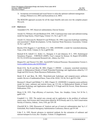 Project: Development of Hydrological Design Aids (Surface Water) under HP-II
Document: 2009097/WR/REP-02 July 2010
State of the Art Report Revision: R0
3-101 WATER RESOURCES
3) incorporate environmental and social factors to select the optimum sediment management
strategy (Palmieri et al, 2003) and Kawashima et al, 2003)
The RESCON approach accounts for all the major benefits and costs over the complete project
life-cycle.
3.3.8 References:
Annandale G W, 1987, Reservoir sedimentation, Elsevier Science
Arnold J G, Williams J R and Maidment D R, 1995, Continuous-time water and sediment-routing
model for large basins, J Hydr Engrg, Volume 121, No 2, pp171-183
Arnold J G, Srinivasan R, Muttiah R S and Williams J R, 1998, Large-area hydrologic modelling
and assessment I: Model development, J of the American Water Resources Association, Volume
34, No 1, pp73-89.
Beasley D B, Huggins L F and Monke, E J, 1080, ANSWERS: a model for watershed planning,
Trans. of the ASAE, Volume 23, No 4, pp938-944.
Bicknell B R, Imhoff J C, Kittle J L, Donigian A S and Johanson, R C, 1993, Hydrological
Simulation Program – FORTRAN (HSPF): User’s manual for Release 10, Report EPA/600/R-
93/174, US EPA Environmental Research Lab., Athens, Ga, USA
Bingner R L and Theurer F D, 2001, AnnAGNPS Technical Processes: Documentation Version 2,
(www.sedlab.olemiss.edu/AGNPS.html)
Borah D K, Xia R and Bera M, 2002, Chapter 5: DWSM – a dynamic watershed simulation
model, in Mathematical Models of Small Watershed Hydrology and Applications edited by V P
Singh and D K Frevert, Water Resources Publications, USA.
Borah D K and Bera, M, 2003, Watershed-scale hydrologic and nonpoint-source pollution
models: Review of mathematical bases, Trans of the ASAE, Vol 46, No 6, pp1553-1566
Bouraoui F, Braud I and Dillaha T A, 2002, Chapetr 22: ANSWERS A nonpoint-source pollution
model for water, sediment and nutrient losses, pp 113-166, in Mathematical Models of Small
Watershed Hydrology and Applications edited by V P Singh and D K Frevert, Water Resources
Publications, USA
Brune G M, 1953, Trap efficiency of reservoirs, Trans. Am. Geophys. Union, Vol 34 No 3,
pp407-418.
Campbell I A, 1985, The partial area concept and its application to the problem of sediment
source areas, Soil Erosion and Conservation edited by M El-Swaify and A Lo, Soil Conservation
Society of America, Ankeny , Iowa, USA, pp 128-138
Churchill M A, 1948, Discussion of ‘Analysis and use of reservoir sedimentation data’ by L C
Gottschalk, Proc Federal Interagency Sedimentation Conference, Denver, pp139-140
Cohn T A, 1995, Recent advances in statistical methods for the estimation of sediment and
nutrient transport in rivers, Rev. Geophys. Volume 33 (Supplement)
 