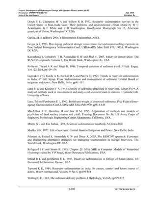 Project: Development of Hydrological Design Aids (Surface Water) under HP-II
Document: 2009097/WR/REP-02 July 2010
State of the Art Report Revision: R0
3-102 WATER RESOURCES
Dendy F E, Champion W A and Wilson R B, 1973, Reservoir sedimentation surveys in the
United States in Man-made lakes: Their problems and environmental effects edited by W C
Ackermann, G F White and E B Worthington, Geophysical Monograph No 17, American
geophysical Union, Washington DC USA
Garcia, M.H. (editor), 2008, Sedimentation Engineering, ASCE
Geiger A F, 1963, Developing sediment storage requirements for upstream retarding reservoirs in
Proc Federal Interagency Sedimentation Conf, USDA-ARS, Misc Publ 970, USDA, Washington
DC USA
Kawashima S, Johndrow T B, Annandale G W and Shah F, 2003, Reservoir conservation: The
RESCON approach, Volume 1, The World Bank, Washington DC, USA
Kothyari, Tiwari A K and Singh R, 1996, Temporal variation of sediment yield, J Hydr. Engrg.
Vol 122, No4, pp169-176
Lagwaker V G, Gorde A K, Barikar D A and Patil K D, 1995, Trends in reservoir sedimentation
in India, 6th
Intl. Symp. River Sedimentation and management of sediment, Central Board of
irrigation and power, New Delhi, India, pp91-111
Lane E W and Koelzer V A, 1943, Density of sediments deposited in reservoirs, Report No 9: A
study of methods used in measurement and analysis of sediment loads in streams. Hydraulic Lab.
University of Iowa.
Lara J M and Pemberton E L, 1963, Initial unit weight of deposited sediments, Proc Federal Inter-
agency Sedimentation Conf, USDA-ARS Misc Publ 970, pp818-845
MacArthur R C, Hamilton D and Gee D M, 1995, Application of methods and models of
prediction of land surface erosion and yield, Training Document No 36, US Army Corps of
Engineers, Hydrologic Engineering Center, Sacramento, California, USA.
Morris G L and Fan Jiahua, 1998, Reservoir sedimentation handbook, McGraw-Hill
Murthy B N, 1977, Life of reservoir, Central Board of Irrigation and Power, New Delhi, India
Palmieri A, Farhed S, Annandale G W and Dinar A, 2003, The RESCON approach: Economic
and engineering alternative strategies for managing sedimentation in storage reservoirs, The
World Bank, Washington DC USA
Refsgaard J C and Storm B, 1995, Chapter 23: Mike SHE in Computer Models of Watershed
Hydrology edited by V P Singh, Water Resources Publications, USA
Strand R L and pemberton E L, 1987, Reservoir sedimentation in Design of Small Dams, US
Bureau of Reclamation, Denver, USA
Tejwani K G, 1984, Reservoir sedimentation in India: Its causes, control and future course of
action, Water International, Volume 9, No 4, pp150-154
Walling D E, 1983, The sediment delivery problem, J Hydrology, Vol 65, pp209-237
 