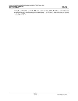 Project: Development of Hydrological Design Aids (Surface Water) under HP-II
Document: 2009097/WR/REP-02 July 2010
State of the Art Report Revision: R0
3-103 WATER RESOURCES
Young R A, Onstad C A, Bosch D D and Anderson W P, 1989, AGNPS: a nonpoint-source
pollution model for evaluating agricultural watersheds, J of Soil and Water Conservation, Volume
44, No 2, pp168-173.
 