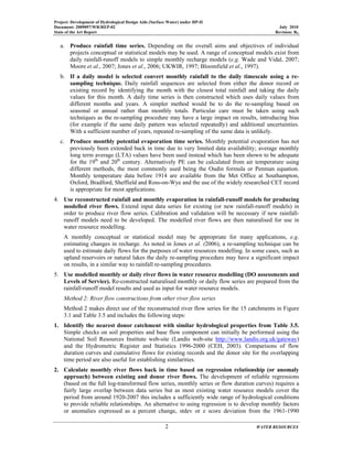 Project: Development of Hydrological Design Aids (Surface Water) under HP-II
Document: 2009097/WR/REP-02 July 2010
State of the Art Report Revision: R0
2 WATER RESOURCES
a. Produce rainfall time series. Depending on the overall aims and objectives of individual
projects conceptual or statistical models may be used. A range of conceptual models exist from
daily rainfall-runoff models to simple monthly recharge models (e.g. Wade and Vidal, 2007;
Moore et al., 2007; Jones et al., 2006; UKWIR, 1997; Bloomfield et al., 1997).
b. If a daily model is selected convert monthly rainfall to the daily timescale using a re-
sampling technique. Daily rainfall sequences are selected from either the donor record or
existing record by identifying the month with the closest total rainfall and taking the daily
values for this month. A daily time series is then constructed which uses daily values from
different months and years. A simpler method would be to do the re-sampling based on
seasonal or annual rather than monthly totals. Particular care must be taken using such
techniques as the re-sampling procedure may have a large impact on results, introducing bias
(for example if the same daily pattern was selected repeatedly) and additional uncertainties.
With a sufficient number of years, repeated re-sampling of the same data is unlikely.
c. Produce monthly potential evaporation time series. Monthly potential evaporation has not
previously been extended back in time due to very limited data availability; average monthly
long term average (LTA) values have been used instead which has been shown to be adequate
for the 19th
and 20th
century. Alternatively PE can be calculated from air temperature using
different methods, the most commonly used being the Oudin formula or Penman equation.
Monthly temperature data before 1914 are available from the Met Office at Southampton,
Oxford, Bradford, Sheffield and Ross-on-Wye and the use of the widely researched CET record
is appropriate for most applications.
4. Use reconstructed rainfall and monthly evaporation in rainfall-runoff models for producing
modelled river flows. Extend input data series for existing (or new rainfall-runoff models) in
order to produce river flow series. Calibration and validation will be necessary if new rainfall-
runoff models need to be developed. The modelled river flows are then naturalised for use in
water resource modelling.
A monthly conceptual or statistical model may be appropriate for many applications, e.g.
estimating changes in recharge. As noted in Jones et al. (2006), a re-sampling technique can be
used to estimate daily flows for the purposes of water resources modelling. In some cases, such as
upland reservoirs or natural lakes the daily re-sampling procedure may have a significant impact
on results, in a similar way to rainfall re-sampling procedures.
5. Use modelled monthly or daily river flows in water resource modelling (DO assessments and
Levels of Service). Re-constructed naturalised monthly or daily flow series are prepared from the
rainfall-runoff model results and used as input for water resource models.
Method 2: River flow constructions from other river flow series
Method 2 makes direct use of the reconstructed river flow series for the 15 catchments in Figure
3.1 and Table 3.5 and includes the following steps:
1. Identify the nearest donor catchment with similar hydrological properties from Table 3.5.
Simple checks on soil properties and base flow component can initially be performed using the
National Soil Resources Institute web-site (Landis web-site http://www.landis.org.uk/gateway)
and the Hydrometric Register and Statistics 1996-2000 (CEH, 2003). Comparisons of flow
duration curves and cumulative flows for existing records and the donor site for the overlapping
time period are also useful for establishing similarities.
2. Calculate monthly river flows back in time based on regression relationship (or anomaly
approach) between existing and donor river flows. The development of reliable regressions
(based on the full log-transformed flow series, monthly series or flow duration curves) requires a
fairly large overlap between data series but as most existing water resource models cover the
period from around 1920-2007 this includes a sufficiently wide range of hydrological conditions
to provide reliable relationships. An alternative to using regression is to develop monthly factors
or anomalies expressed as a percent change, stdev or z score deviation from the 1961-1990
 
