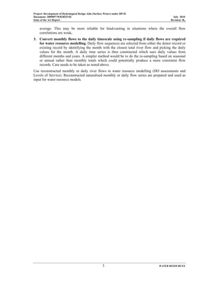 Project: Development of Hydrological Design Aids (Surface Water) under HP-II
Document: 2009097/WR/REP-02 July 2010
State of the Art Report Revision: R0
3 WATER RESOURCES
average. This may be more reliable for hind-casting in situations where the overall flow
correlations are weak.
3. Convert monthly flows to the daily timescale using re-sampling if daily flows are required
for water resource modelling. Daily flow sequences are selected from either the donor record or
existing record by identifying the month with the closest total river flow and picking the daily
values for the month. A daily time series is then constructed which uses daily values from
different months and years. A simpler method would be to do the re-sampling based on seasonal
or annual rather than monthly totals which could potentially produce a more consistent flow
records. Care needs to be taken as noted above.
Use reconstructed monthly or daily river flows in water resource modelling (DO assessments and
Levels of Service). Reconstructed naturalised monthly or daily flow series are prepared and used as
input for water resource models.
 