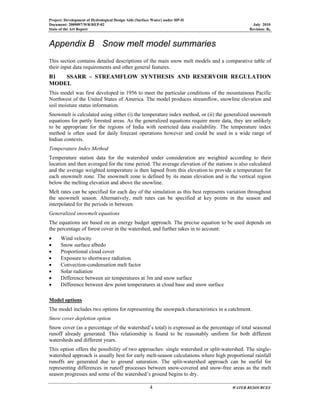 Project: Development of Hydrological Design Aids (Surface Water) under HP-II
Document: 2009097/WR/REP-02 July 2010
State of the Art Report Revision: R0
4 WATER RESOURCES
Appendix B Snow melt model summaries
This section contains detailed descriptions of the main snow melt models and a comparative table of
their input data requirements and other general features.
B1 SSARR – STREAMFLOW SYNTHESIS AND RESERVOIR REGULATION
MODEL
This model was first developed in 1956 to meet the particular conditions of the mountainous Pacific
Northwest of the United States of America. The model produces streamflow, snowline elevation and
soil moisture status information.
Snowmelt is calculated using either (i) the temperature index method, or (ii) the generalized snowmelt
equations for partly forested areas. As the generalized equations require more data, they are unlikely
to be appropriate for the regions of India with restricted data availability. The temperature index
method is often used for daily forecast operations however and could be used in a wide range of
Indian contexts.
Temperature Index Method
Temperature station data for the watershed under consideration are weighted according to their
location and then averaged for the time period. The average elevation of the stations is also calculated
and the average weighted temperature is then lapsed from this elevation to provide a temperature for
each snowmelt zone. The snowmelt zone is defined by its mean elevation and is the vertical region
below the melting elevation and above the snowline.
Melt rates can be specified for each day of the simulation as this best represents variation throughout
the snowmelt season. Alternatively, melt rates can be specified at key points in the season and
interpolated for the periods in between.
Generalized snowmelt equations
The equations are based on an energy budget approach. The precise equation to be used depends on
the percentage of forest cover in the watershed, and further takes in to account:
• Wind velocity
• Snow surface albedo
• Proportional cloud cover
• Exposure to shortwave radiation
• Convection-condensation melt factor
• Solar radiation
• Difference between air temperatures at 3m and snow surface
• Difference between dew point temperatures at cloud base and snow surface
Model options
The model includes two options for representing the snowpack characteristics in a catchment.
Snow cover depletion option
Snow cover (as a percentage of the watershed’s total) is expressed as the percentage of total seasonal
runoff already generated. This relationship is found to be reasonably uniform for both different
watersheds and different years.
This option offers the possibility of two approaches: single watershed or split-watershed. The single-
watershed approach is usually best for early melt-season calculations where high proportional rainfall
runoffs are generated due to ground saturation. The split-watershed approach can be useful for
representing differences in runoff processes between snow-covered and snow-free areas as the melt
season progresses and some of the watershed’s ground begins to dry.
 