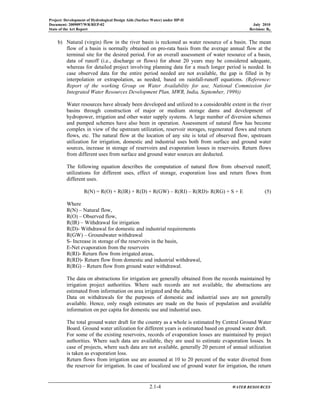 Project: Development of Hydrological Design Aids (Surface Water) under HP-II
Document: 2009097/WR/REP-02 July 2010
State of the Art Report Revision: R0
2.1-4 WATER RESOURCES
b) Natural (virgin) flow in the river basin is reckoned as water resource of a basin. The mean
flow of a basin is normally obtained on pro-rata basis from the average annual flow at the
terminal site for the desired period. For an overall assessment of water resource of a basin,
data of runoff (i.e., discharge or flows) for about 20 years may be considered adequate,
whereas for detailed project involving planning data for a much longer period is needed. In
case observed data for the entire period needed are not available, the gap is filled in by
interpolation or extrapolation, as needed, based on rainfall-runoff equations. (Reference:
Report of the working Group on Water Availability for use, National Commission for
Integrated Water Resources Development Plan, MWR, India, September, 1999))
Water resources have already been developed and utilized to a considerable extent in the river
basins through construction of major or medium storage dams and development of
hydropower, irrigation and other water supply systems. A large number of diversion schemes
and pumped schemes have also been in operation. Assessment of natural flow has become
complex in view of the upstream utilization, reservoir storages, regenerated flows and return
flows, etc. The natural flow at the location of any site is total of observed flow, upstream
utilization for irrigation, domestic and industrial uses both from surface and ground water
sources, increase in storage of reservoirs and evaporation losses in reservoirs. Return flows
from different uses from surface and ground water sources are deducted.
The following equation describes the computation of natural flow from observed runoff,
utilizations for different uses, effect of storage, evaporation loss and return flows from
different uses.
R(N) = R(O) + R(IR) + R(D) + R(GW) – R(RI) – R(RD)- R(RG) + S + E (5)
Where
R(N) – Natural flow,
R(O) – Observed flow,
R(IR) – Withdrawal for irrigation
R(D)- Withdrawal for domestic and industrial requirements
R(GW) – Groundwater withdrawal
S- Increase in storage of the reservoirs in the basin,
E-Net evaporation from the reservoirs
R(RI)- Return flow from irrigated areas,
R(RD)- Return flow from domestic and industrial withdrawal,
R(RG) – Return flow from ground water withdrawal.
The data on abstractions for irrigation are generally obtained from the records maintained by
irrigation project authorities. Where such records are not available, the abstractions are
estimated from information on area irrigated and the delta.
Data on withdrawals for the purposes of domestic and industrial uses are not generally
available. Hence, only rough estimates are made on the basis of population and available
information on per capita for domestic use and industrial uses.
The total ground water draft for the country as a whole is estimated by Central Ground Water
Board. Ground water utilization for different years is estimated based on ground water draft.
For some of the existing reservoirs, records of evaporation losses are maintained by project
authorities. Where such data are available, they are used to estimate evaporation losses. In
case of projects, where such data are not available, generally 20 percent of annual utilization
is taken as evaporation loss.
Return flows from irrigation use are assumed at 10 to 20 percent of the water diverted from
the reservoir for irrigation. In case of localized use of ground water for irrigation, the return
 