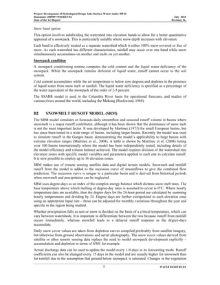 Project: Development of Hydrological Design Aids (Surface Water) under HP-II
Document: 2009097/WR/REP-02 July 2010
State of the Art Report Revision: R0
5 WATER RESOURCES
Snow band option
This option involves subdividing the watershed into elevation bands to allow for a better quantitative
appraisal of a snowpack. This is particularly suitable where snow depth increases with elevation.
Each band is effectively treated as a separate watershed which is either 100% snow-covered or free of
snow. As each watershed has different characteristics, rainfall may occur over one band while snow
simultaneously accumulates on another and melts on yet another.
Snowpack condition
A snowpack conditioning routine computes the cold content and the liquid water deficiency of the
snowpack. While the snowpack remains deficient of liquid water, runoff cannot occur to the soil
system.
Cold content accumulates while the air temperature is below zero degrees and depletes in the presence
of liquid water from snow melt or rainfall. The liquid water deficiency is specified as a percentage of
the water equivalent of the snowpack of the order of 2-5 percent.
The SSARR model is used in the Columbia River basin for operational forecasts, and studies of
various rivers around the world, including the Mekong (Rockwood, 1968).
B2 SNOWMELT RUNOFF MODEL (SRM)
The SRM model simulates or forecasts daily streamflow and seasonal runoff volume in basins where
snowmelt is a major runoff contributor, although it has been shown that the dominance of snow melt
is not the most important factor. It was developed by Martinec (1975) for small European basins, but
has since been tested in a wide range of basins, including larger basins. Recently the model was used
to simulate runoff in the Ganges basin, demonstrating the model’s applicability to large basins with
extreme elevation ranges (Martinec et al., 2008). A table is shown by Martinec et al. (2008) listing
over 100 basins internationally where the model has been independently tested, including details of
the model efficiency and volume balance achieved. The model requires division of the watershed into
elevation zones with specific model variables and parameters applied to each one to calculate runoff.
It is now possible to employ up to 16 elevation zones.
SRM makes use of remote sensing satellite data and digital terrain models. Snowmelt and rainfall
runoff from the model is added to the recession curve of streamflows to give the combined flow
prediction. The recession curve is unique to a particular basin and is derived from historical periods
when snowmelt and precipitation can be neglected
SRM uses degree-days as an index of the complex energy balance which dictates snow melt rates. The
base temperature above which melting at degree-day rates is assumed to occur is 0°C. Where hourly
temperature data are available, then the degree days for the 24-hour period are calculated by summing
hourly temperatures and dividing by 24. Degree days are further extrapolated to each elevation zone
using an appropriate lapse rate – these can be adjusted for monthly variations throughout the year and
specific to the region being studied.
Whether precipitation falls as rain or snow is decided on the basis of a critical temperature, which can
vary between watersheds. It is important to differentiate between the two because runoff from rainfall
occurs immediately, whereas snowfall leads to a delayed runoff response as the degree-days
accumulate.
Daily snow cover values are taken from depletion curves compiled preferably from satellite imagery,
but otherwise from ground observations and aerial photography. The snow cover values derived from
satellite or other remote sensing data replace the need to model snowpack development explicitly –
accumulation and depletion in terms of SWE for example.
Actual discharge data can be used to update the model every 1-9 days in its forecasting mode. Runoff
coefficients can also be changed every 15 days in the model and are usually higher for snowmelt than
for rainfall due to the assumption that ground below snowpack is saturated. Changes in the vegetation
 