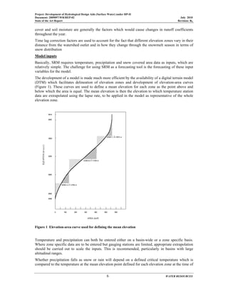 Project: Development of Hydrological Design Aids (Surface Water) under HP-II
Document: 2009097/WR/REP-02 July 2010
State of the Art Report Revision: R0
6 WATER RESOURCES
cover and soil moisture are generally the factors which would cause changes in runoff coefficients
throughout the year.
Time lag correction factors are used to account for the fact that different elevation zones vary in their
distance from the watershed outlet and in how they change through the snowmelt season in terms of
snow distribution
Model inputs
Basically, SRM requires temperature, precipitation and snow covered area data as inputs, which are
relatively simple. The challenge for using SRM as a forecasting tool is the forecasting of these input
variables for the model.
The development of a model is made much more efficient by the availability of a digital terrain model
(DTM) which facilitates delineation of elevation zones and development of elevation-area curves
(Figure 1). These curves are used to define a mean elevation for each zone as the point above and
below which the area is equal. The mean elevation is then the elevation to which temperature station
data are extrapolated using the lapse rate, to be applied in the model as representative of the whole
elevation zone.
Figure 1 Elevation-area curve used for defining the mean elevation
Temperature and precipitation can both be entered either on a basin-wide or a zone specific basis.
Where zone specific data are to be entered but gauging stations are limited, appropriate extrapolation
should be carried out to scale the inputs. This is recommended, particularly in basins with large
altitudinal ranges.
Whether precipitation falls as snow or rain will depend on a defined critical temperature which is
compared to the temperature at the mean elevation point defined for each elevation zone at the time of
 
