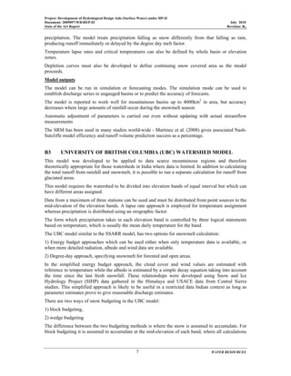 Project: Development of Hydrological Design Aids (Surface Water) under HP-II
Document: 2009097/WR/REP-02 July 2010
State of the Art Report Revision: R0
7 WATER RESOURCES
precipitation. The model treats precipitation falling as snow differently from that falling as rain,
producing runoff immediately or delayed by the degree day melt factor.
Temperature lapse rates and critical temperatures can also be defined by whole basin or elevation
zones.
Depletion curves must also be developed to define continuing snow covered area as the model
proceeds.
Model outputs
The model can be run in simulation or forecasting modes. The simulation mode can be used to
establish discharge series in ungauged basins or to predict the accuracy of forecasts.
The model is reported to work well for mountainous basins up to 4000km2
in area, but accuracy
decreases where large amounts of rainfall occur during the snowmelt season.
Automatic adjustment of parameters is carried out even without updating with actual streamflow
measurements
The SRM has been used in many studies world-wide - Martinec et al. (2008) gives associated Nash-
Sutcliffe model efficiency and runoff volume prediction success as a percentage.
B3 UNIVERSITY OF BRITISH COLUMBIA (UBC) WATERSHED MODEL
This model was developed to be applied to data scarce mountainous regions and therefore
theoretically appropriate for those watersheds in India where data is limited. In addition to calculating
the total runoff from rainfall and snowmelt, it is possible to run a separate calculation for runoff from
glaciated areas.
This model requires the watershed to be divided into elevation bands of equal interval but which can
have different areas assigned.
Data from a maximum of three stations can be used and must be distributed from point sources to the
mid-elevation of the elevation bands. A lapse rate approach is employed for temperature assignment
whereas precipitation is distributed using an orographic factor.
The form which precipitation takes in each elevation band is controlled by three logical statements
based on temperature, which is usually the mean daily temperature for the band.
The UBC model similar to the SSARR model, has two options for snowmelt calculation:
1) Energy budget approaches which can be used either when only temperature data is available, or
when more detailed radiation, albedo and wind data are available.
2) Degree-day approach, specifying snowmelt for forested and open areas.
In the simplified energy budget approach, the cloud cover and wind values are estimated with
reference to temperature while the albedo is estimated by a simple decay equation taking into account
the time since the last fresh snowfall. These relationships were developed using Snow and Ice
Hydrology Project (SIHP) data gathered in the Himalaya and USACE data from Central Sierra
studies. This simplified approach is likely to be useful in a restricted data Indian context as long as
parameter estimates prove to give reasonable discharge estimates.
There are two ways of snow budgeting in the UBC model:
1) block budgeting,
2) wedge budgeting
The difference between the two budgeting methods is where the snow is assumed to accumulate. For
block budgeting it is assumed to accumulate at the mid-elevation of each band, where all calculations
 