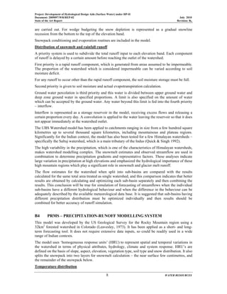 Project: Development of Hydrological Design Aids (Surface Water) under HP-II
Document: 2009097/WR/REP-02 July 2010
State of the Art Report Revision: R0
8 WATER RESOURCES
are carried out. For wedge budgeting the snow depletion is represented as a gradual snowline
recession from the bottom to the top of the elevation band.
Snowpack conditioning and evaporation routines are included in the model.
Distribution of snowmelt and rainfall runoff
A priority system is used to subdivide the total runoff input to each elevation band. Each component
of runoff is delayed by a certain amount before reaching the outlet of the watershed.
First priority is a rapid runoff component, which is generated from areas assumed to be impermeable.
The proportion of the watershed which is considered impermeable can be varied according to soil
moisture deficit.
For any runoff to occur other than the rapid runoff component, the soil moisture storage must be full.
Second priority is given to soil moisture and actual evapotranspiration calculation.
Ground water percolation is third priority and this water is divided between upper ground water and
deep zone ground water in specified proportions. A limit is also specified on the amount of water
which can be accepted by the ground water. Any water beyond this limit is fed into the fourth priority
– interflow.
Interflow is represented as a storage reservoir in the model, receiving excess flows and releasing a
certain proportion every day. A convolution is applied to the water leaving the reservoir so that it does
not appear immediately at the watershed outlet.
The UBS Watershed model has been applied to catchments ranging in size from a few hundred square
kilometres up to several thousand square kilometres, including mountainous and plateau regions.
Significantly for the Indian context, the model has also been tested for a few Himalayan watersheds –
specifically the Saltuj watershed, which is a main tributary of the Indus (Quick & Singh 1992).
The high variability in the precipitation, which is one of the characteristics of Himalayan watersheds,
makes watershed modelling complex. The snowmelt estimates and observed streamflow are used in
combination to determine precipitation gradients and representative factors. These analyses indicate
large variation in precipitation at high elevations and emphasized the hydrological importance of these
high mountain regions which play a significant role in snowmelt and glacier melt runoff.
The flow estimates for the watershed when split into sub-basins are compared with the results
calculated for the same total area treated as single watershed, and this comparison indicates that better
results are obtained by calculating and optimizing each sub-basin separately and then combining the
results. This conclusion will be true for simulation of forecasting of streamflows when the individual
sub-basins have a different hydrological behaviour and when the difference in the behaviour can be
adequately described by the available meteorological data base. It is suggested that sub-basins having
different precipitation distribution must be optimized individually and then results should be
combined for better accuracy of runoff simulation.
B4 PRMS – PRECIPITATION-RUNOFF MODELLING SYSTEM
This model was developed by the US Geological Survey for the Rocky Mountain region using a
32km2
forested watershed in Colorado (Leavesley, 1973). It has been applied as a short- and long-
term forecasting tool. It does not require extensive data inputs, so could be readily used in a wide
range of Indian contexts.
The model uses ‘homogeneous response units’ (HRU) to represent spatial and temporal variations in
the watershed in terms of physical attributes, hydrology, climate and system response. HRU’s are
defined on the basis of slope, aspect, elevation, vegetation type, soil type and snow distribution. It also
splits the snowpack into two layers for snowmelt calculation – the near surface few centimetres, and
the remainder of the snowpack below.
Temperature distribution
 