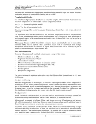 Project: Development of Hydrological Design Aids (Surface Water) under HP-II
Document: 2009097/WR/REP-02 July 2010
State of the Art Report Revision: R0
9 WATER RESOURCES
Maximum and minimum daily temperatures are adjusted using a monthly lapse rate and the difference
in elevation between the meteorological station and each HRU.
Precipitation distribution
The calculation of precipitation distribution is somewhat complex. At its simplest, the minimum and
maximum temperatures are referenced to a critical temperature, so that:
If Tmax < Tcrit, then all precipitation is snow
If Tmin ≥ Tcrit, then all precipitation is rain
A more complex algorithm is used to calculate the percentage of rain where a mix of rain and snow is
indicated.
The algorithms above can be overridden if the maximum temperature exceeds a user-determined
value for the corresponding month, making all precipitation rain. Alternatively, if the actual form of
precipitation is known to be predominantly rain or snow, then the date of this event can be used as an
input to the model.
Where gauge data are available for an HRU, correction factors (specifically for rain or snow and the
particular HRU) will be applied. These correction factors will be determined from multiple
precipitation stations within a watershed or region. Snow course data can be used once a year to
update accumulated snowpack depth for each HRU.
Snow melt computation
An energy balance approach is utilised, which requires a range of data inputs:
• Shortwave radiation on an HRU
• Vegetation transmission coefficient
• Albedo of snow surface
• Observed shortwave solar radiation on horizontal surface
• Potential solar radiation for slope and aspect of the HRU
• Potential solar radiation for horizontal surface
• Net precipitation
• Precipitation temperature
The energy exchange is calculated twice daily – once for 12 hours of day time and once for 112 hours
of night time.
Snowpack conditioning
When the energy balance of the snowpack is calculated to be negative and the surface temperature of
the snowpack is 0°C, then a conduction equation is used to compute the change in temperature of the
bulk of the snowpack. Where the surface temperature is 0°C and the energy balance is positive, then
the excess energy is used to melt snow and infiltrate the snowpack, first satisfying cold content, and
then liquid water holding capacity. Any excess water after this stage is routed as runoff.
Runoff generation
Runoff calculation is based on ratios of soil water stored to the maximum soil storage available and
the area contributing to surface runoff, for each HRU. These are all defined by the user.
All snow melt is assumed to infiltrate, filling a soil storage reservoir. When this reservoir becomes
full, infiltration capacity is limited and the excess water becomes surface runoff. Additional water in
the soil storage reservoir moves to subsurface and groundwater reservoirs.
No channel routing component is included in this model, which could limit its applicability to larger
watersheds like many of those found in India. The maximum size of watershed to which this model
has been applied is a few hundred square kilometres. The model is able to provide information for the
entire watershed under consideration or for individual HRUs within the model.
 