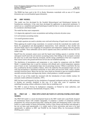 Project: Development of Hydrological Design Aids (Surface Water) under HP-II
Document: 2009097/WR/REP-02 July 2010
State of the Art Report Revision: R0
10 WATER RESOURCES
The PRMS has been used in the US in Rocky Mountains watersheds with an area of 10 square
kilometres up to several hundred square kilometres.
B5 HBV MODEL
This model was first developed by the Swedish Meteorological and Hydrological Institute for
Scandinavian catchments. It has since been developed for application to glacierized catchments. It
started out as a simplified and lumped hydrological model but due to various developments can now
be considered a distributed model.
The model has three main components:
1) A degree-day approach to snow accumulation and melting in discrete elevation zones
2) A soil moisture accounting routine
3) A runoff generation routine
Two simple equations are used to calculate snow melt and refreezing of liquid water in the snowpack.
When applying the model to large watersheds, it is normal to divide the watersheds into smaller sub-
basins by geographical and physiographical characteristics. Each submodel is then divided into
elevation bands with its own weightings for precipitation and temperature readings from the gauging
stations available. These submodels can be used to separate areas above and below the tree line or to
isolate a lake.
Runoff from the snowpack cannot occur until the liquid water holding capacity is satisfied. All the
subsequent runoff enters the soil moisture accounting routine. Rain falling on the snowpack is treated
the same way as melt water from the snowpack, and the energy contribution of the rain is neglected.
Heat sources such as the ground and frozen soil are also not modelled explicitly.
The distribution of precipitation and temperature is very simple by comparison with the PRMS
Model. A standard lapse rate is used for variations with altitude and a critical temperature separates
areas of snow or rain. A precipitation lapse rate (in percentage increase /100m) is used below the tree
line, as defined by the best available evidence. Above the timberline this precipitation lapse rate isn’t
used, but precipitation is distributed statistically as snow drifts and non-snow drifts, using a variable
snowfall correction factor. Below the tree line, areas which are forested or open are assigned different
snowfall correction factors and degree-day factors, which produces a variable snowpack.
The ease of use of this model has increased with the introduction of more reliable routines for
automatic model calibration (Lindström, 1997).
HBV has been used frequently for free simulations of ungauged catchments and up to 400 catchments
in Sweden are currently modelled in this way. It is clear after years of experience that
modelling/forecasting without calibration is better than no modelling at all.
The HBV is used in Norway by hydropower companies, in Finland by water authorities, and
reportedly in over 200 basins internationally (Ferguson, 1999).
B6 PREVAH – PRECIPITATION-RUNOFF-EVAPOTRANSPIRATION-HRU
MODEL
The PREVAH model is a recent development based on the HBV model and is specifically designed
for mountainous basins with complex topography. It comprises a number of component software
programmes for various pre-processing tasks, running the model and interpreting results. It has been
tested in a small number of basins (Switzerland, Austria, China, Russia and Sweden) and although it
has not yet been used operationally, it is widely used at Swiss universities and soon to be used
operationally in addition to HBV and WaSIM by the Federal Office for Environment (FOEN)
(Helbling, pers. comm.)
 