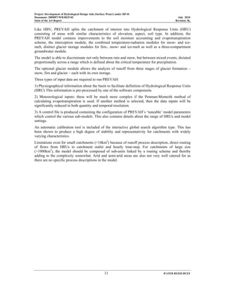 Project: Development of Hydrological Design Aids (Surface Water) under HP-II
Document: 2009097/WR/REP-02 July 2010
State of the Art Report Revision: R0
11 WATER RESOURCES
Like HBV, PREVAH splits the catchment of interest into Hydrological Response Units (HRU)
consisting of areas with similar characteristics of elevation, aspect, soil type. In addition, the
PREVAH model contains improvements to the soil moisture accounting and evapotranspiration
scheme, the interception module, the combined temperature-radiation modules for snow- and ice-
melt, distinct glacier storage modules for firn-, snow- and ice-melt as well as a three-compartment
groundwater module.
The model is able to discriminate not only between rain and snow, but between mixed events, dictated
proportionally across a range which is defined about the critical temperature for precipitation.
The optional glacier module allows the analysis of runoff from three stages of glacier formation –
snow, firn and glacier – each with its own storage.
Three types of input data are required to run PREVAH:
1) Physiographical information about the basin to facilitate definition of Hydrological Response Units
(HRU) This information is pre-processed by one of the software components
2) Meteorological inputs: these will be much more complex if the Penman-Monteith method of
calculating evapotranspiration is used. If another method is selected, then the data inputs will be
significantly reduced in both quantity and temporal resolution.
3) A control file is produced containing the configuration of PREVAH’s ‘tuneable’ model parameters
which control the various sub-models. This also contains details about the range of HRUs and model
settings.
An automatic calibration tool is included of the interactive global search algorithm type. This has
been shown to produce a high degree of stability and representativity for catchments with widely
varying characteristics.
Limitations exist for small catchments (<10km2
) because of runoff process description, direct routing
of flows from HRUs to catchment outlet and hourly time-step. For catchments of large size
(>1000km2
), the model should be composed of sub-units linked by a routing scheme and thereby
adding to the complexity somewhat. Arid and semi-arid areas are also not very well catered for as
there are no specific process descriptions in the model.
 